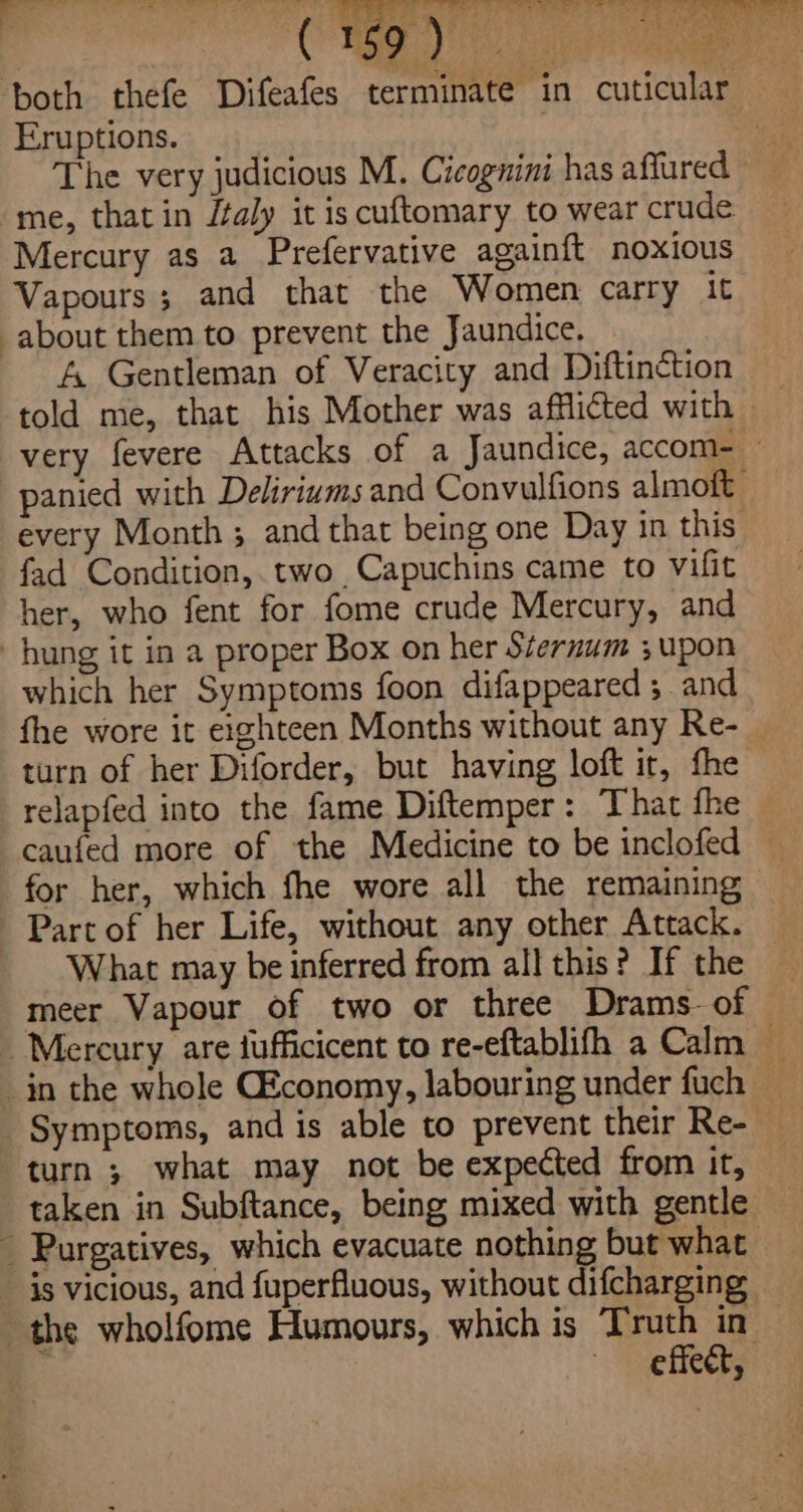 6? r* ‘both thefe Difeafes terminate in cuticular Eruptions. s The very judicious M. Cicognini has affured ~ me, that in Jtaly it is cuftomary to wear crude Mercury as a Prefervative againft noxious Vapours ; and that the Women carry it about them to prevent the Jaundice. A Gentleman of Veracity and Diftinction very fevere Attacks of a Jaundice, accom- panied with Deliriums and Convulfions almoft every Month ; and that being one Day in this fad Condition, two Capuchins came to vifit her, who fent for fome crude Mercury, and hung it in a proper Box on her Sternum 3; upon which her Symptoms foon difappeared ; and fhe wore it eighteen Months without any Re- _ turn of her Diforder, but having loft it, fhe relapfed into the fame Diftemper: That fhe — caufed more of the Medicine to be inclofed — for her, which fhe wore all the remaining -Parcof her Life, without any other Attack. What may be inferred from all this? If the meer Vapour of two or three Drams- of Symptoms, and is able to prevent their Re- turn ; what may not be expected from it, taken in Subftance, being mixed with gentle - Purgatives, which evacuate nothing but what the wholfome Humours, which is Truth in ee RCs