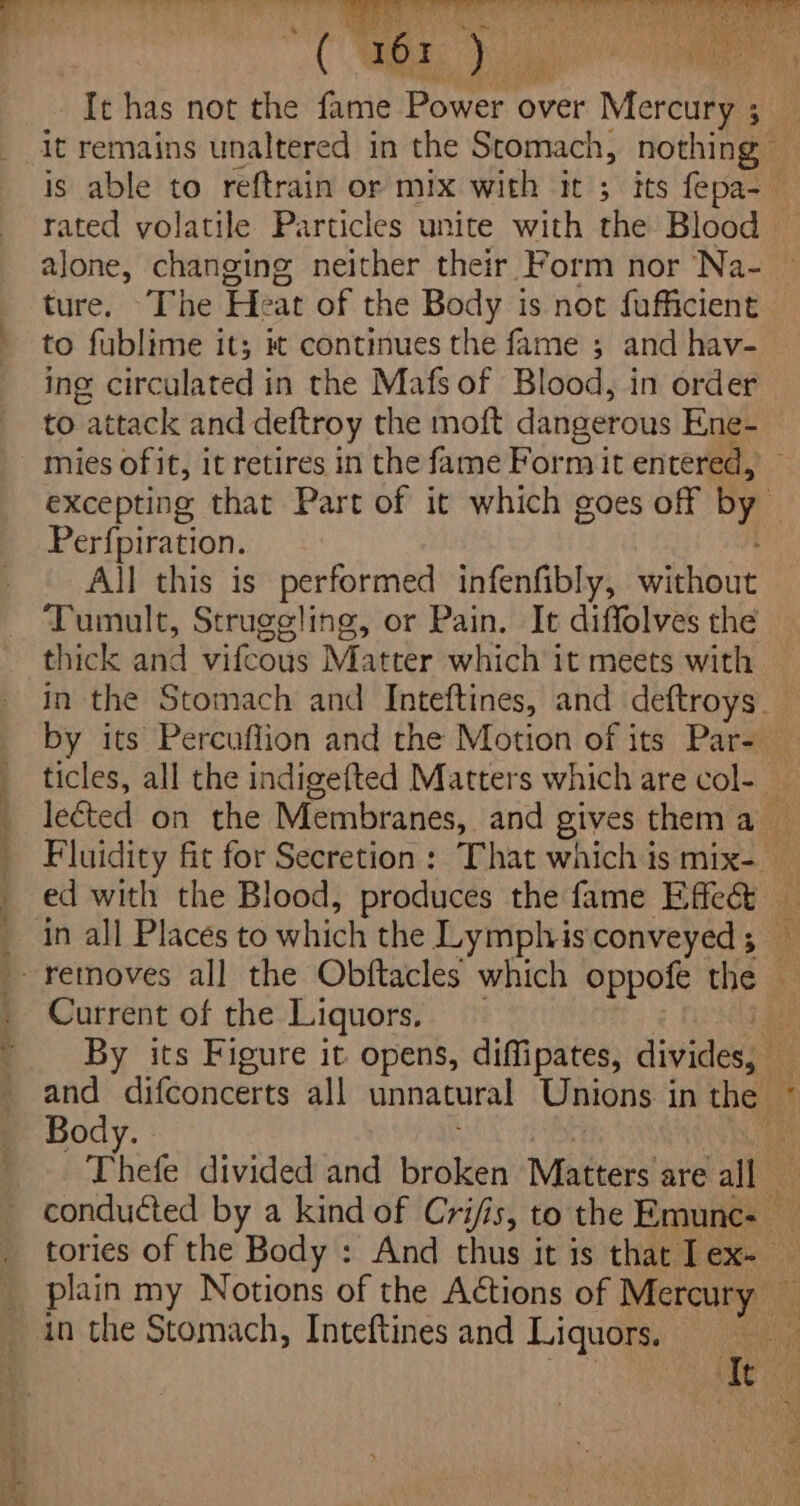 tf ae, ae es een ee ee ORM Oe MY Be im A OPE aE &amp; . eee ‘ Vaiss 4 Pie Skah LO ep ry bE Oy ha It has not the fame Power over Mercury ; rated volatile Particles unite with the Blood alone, changing neither their Form nor Na- ture. ‘The Heat of the Body is not fufficient to fublime it; it continues the fame ; and hav- to attack and deftroy the moft dangerous Ene- Perfpiration. All this is performed infenfibly, without Tumult, Struggling, or Pain. It diffolves the thick and vifcous Matter which it meets with Current of the Liquors, * pny Body. | in the Stomach, Inteftines and Liquors.