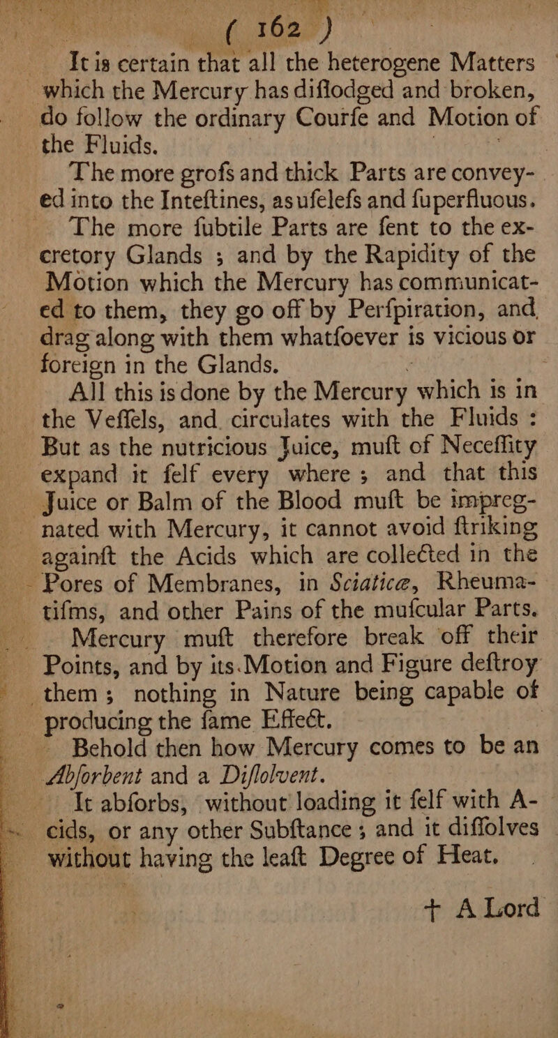 Bae ith Lene ee cuhitoee) do follow the ordinary Courfe and Motion of the Fluids. | The more grofs and thick Parts are convey- The more fubtile Parts are fent to the ex- cretory Glands ; and by the Rapidity of the Motion which the Mercury has communicat- ed to them, they go off by Perfpiration, and, drag along with them whatfoever is vicious or foreign in the Glands. : All this isdone by the Mercury which is in the Veffels, and. circulates with the Fluids : But as the nutricious Juice, muft of Neceflity expand it felf every where ; and that this Juice or Balm of the Blood muft be impreg- againft the Acids which are collected in the Mercury muft therefore break off their Points, and by its. Motion and Figure deftroy - Behold then how Mercury comes to be an It abforbs, without loading it felf with A- without having the leaft Degree of Heat. + ALord