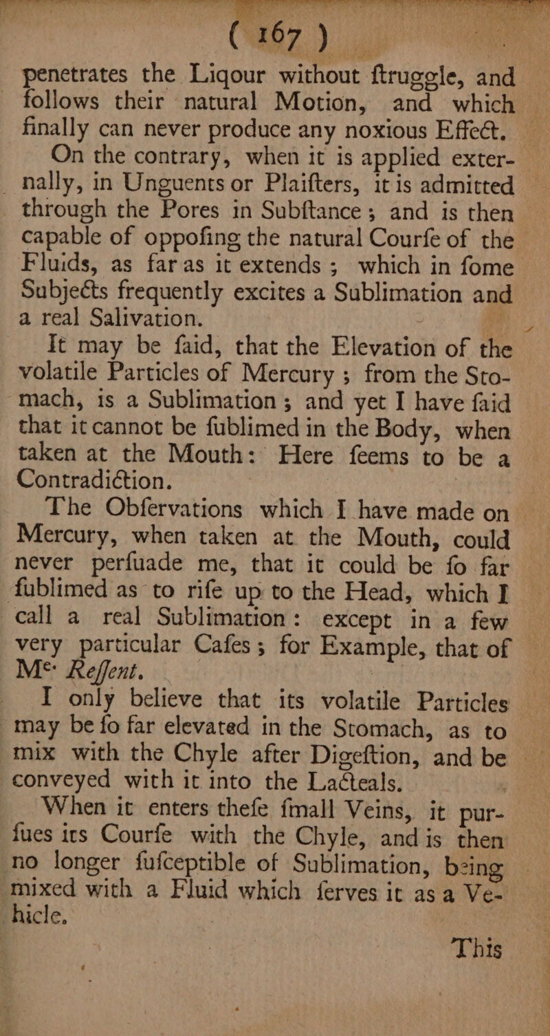 CURB) ap ts penetrates the Liqour without ftruggle, and follows their natural Motion, and which | finally can never produce any noxious Effect. _ On the contrary, when it is applied exter- _ nally, in Unguents or Plaifters, itis admitted — through the Pores in Subftance; and is then capable of oppofing the natural Courfe of the Fluids, as far as it extends ; which in fome Subjects frequently excites a Sublimation and a real Salivation. : se It may be faid, that the Elevation of the volatile Particles of Mercury ; from the Sto- mach, is a Sublimation; and yet I have faid that it cannot be fublimed in the Body, when taken at the Mouth: Here feems to be a Contradiction. The Obfervations which I have made on Mercury, when taken at the Mouth, could never perfuade me, that it could be fo far fublimed as to rife up to the Head, which I call a real Sublimation: except in a few very particular Cafes; for Example, that of © Ms Reffent. | may be fo far elevated inthe Stomach, as to mix with the Chyle after Digeftion, and be conveyed with it into the La¢teals. When it enters thefe fmall Veins, it pur- {ues irs Courfe with the Chyle, and is then mixed with a Fluid which ferves it asa Ve- hicle. : This