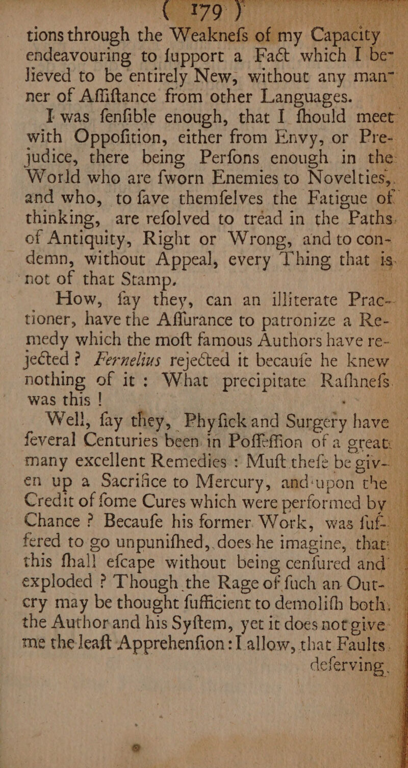 with Oppofition, either from Envy, or Pre- | judice, there being Perfons enough in the World who are {worn Enemies to Novelties,. and who, to fave themfelves the Fatigue of © thinking, are refolved to tréad in the Paths. of Antiquity, Right or Wrong, and tocon- — demn, without Appeal, every hing that 1S. ‘not of thar Stamp, te How, fay they, can an illiterate Prac- tioner, have the Affurance to patronize a Re- — medy which the moft famous Authors have re- jected? Fernelius rejected it becaufe he knew — nothing of it: What precipitate Rafhnefs. was this ! | at Well, fay they, Phyfick and Surgery have — feveral Centuries been in Poffeffion of a great — many excellent Remedies : Muft thefe be giv- én up a Sacrifice to Mercury, and‘upon the i Credit of fome Cures which were performed by — Chance ? Becaufe his former Work, was fuf- fered to go unpunifhed,.does:he imagine, that: — this fhall efcape without being cenfured and | exploded ? Though the Rage of fuch an Out- cry may be thought fufficient to demolith both, — the Authorand his Syftem, yet it doesnotgive: — me the leaft Apprehenfion: Tallow, that Faults. deferving |