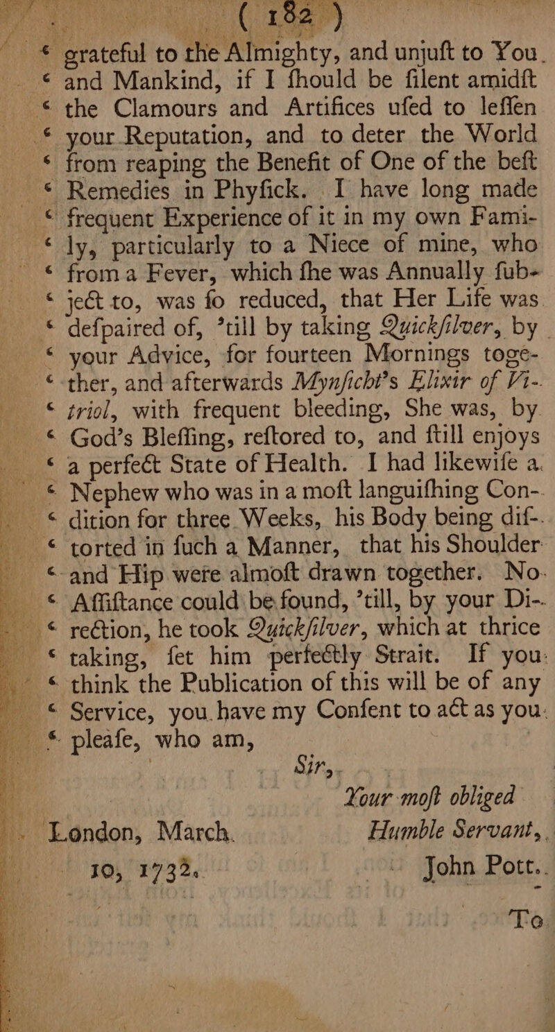 and Mankind, if I fhould be filent amidit your Reputation, and to deter the World Remedies in Phyfick. I have long made froma Fever, which fhe was Annually fub- ject to, was fo reduced, that Her Life was defpaired of, *till by taking Quick/ilver, by _ ther, and afterwards Myn/ichi’s Elixir of V1-. triol, with frequent bleeding, She was, by God’s Bleffing, reftored to, and ftill enjoys 4 G 6 4 &amp; ¢ ¢ tS ‘4 &amp; c ¢ &amp; 6. 4 6 G. G G. ¢ &amp; € 6 G &amp; dition for three Weeks, his Body being dif-. rection, he took Quick/ilver, which at thrice taking, fet him perfeétly Strait. If you: Rise Arey ‘: Your moft obliged - London, March. Humble Servant, .