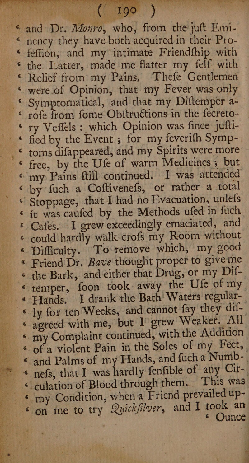 He ‘ G ge los € ye ¢ &amp; ‘ &amp; € 6 C4 4 6 € 4 &amp; é &amp; 6 é é 6 &amp; &amp; ¢ € ¢ 6 € and Dr. Monro, who, from the juft Emi- nency they have both acquired in their Pro- feffion; and my intimate Friendfhip with the Latter, made me flatter my felf with Relief from my Pains. Thefe Gentlemen — were.of Opinion, that my Fever was only Symptomatical, and that my Diftemper a- rofe from fome Obftructions in the fecreto- _ ry Veffels : which Opinion was fince jufti- fied by the Event ; for my feverifh Symp- toms difappeared, and my Spirits were more free, by the Ufe of warm Medicines; but by fuch a Coftivenefs, ot rather a total it was caufed by the Methods ufed in fuch Cafes. I grew exceedingly emaciated, and could hardly walk-crofs my Room without Difficulty. ‘To remove which, my good Friend Dr. Bave thought proper to give me the Bark, and either that Drug, or my Dif- temper, foon took away the Ufe of my Hands. 1 drank the Bath Waters regular- ly for ten Weeks, and cannot fay they dif- agreed with me, but 1 grew Weaker. All my Complaint continued, with the Addition of a violent Pain in the Soles of my Feet, my Condition, when a Friend prevailed up- on me to try Quickfilver, andl took an ¢ Ounce ae