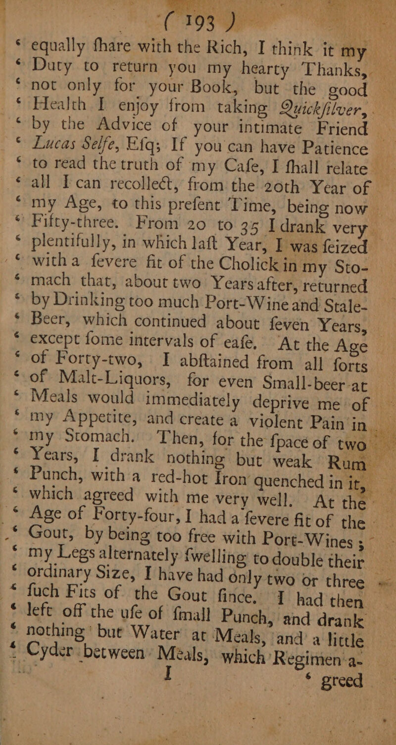 oS Bates a nr an aH HH Sr ER ER NA LE Han RE rn ON Em oR om nN in tem 4 Sr Ai SER ABIG dee equally fhare with the Rich, I think it my if Duty to return you my hearty ‘Thanks,. o not only for your Book, but the good — Health I enjoy from taking Quick/ilver, . by the Advice of your intimate Friend » Lucas Selfe, Efq; If you'can have Patience to read the truth of my Cafe, I thall relate £ all Tcan recollect, from the 2oth Year of my Age, to this prefent Time, being now &gt; Fifty-three. From 20 to 35 I drank very plentifully, in which laft Year, I was feized witha fevere fit of the Cholick in my Sto- mach that, about two Years after, returned by Drinking too much Port-Wine and Stale- Beer, which continued about feven Yearssuii except fome intervals of eafe. ‘At the Age of Forty-two, I abftained from all forts of Malt-Liquors, for even Small-beer-ac Meals would immediately deprive me of — my Appetite, and create a violent Pain in my 5 my Stomach. Then, for the {pace of two Years, I drank nothing but weak Rum Punch, with a red-hot Fron’ quenched in it, a which agreed with me very well. At the a Age of Forty-four, I had a fevere fit of the. - Gout, by being too free with Port-Wines;~ my Legs alternately {welling todouble their ordinary Size, I have had Only two or three = fuch Fits of the Gout fince, 7 had then left off the ufe of {mall Punch, and drank Cyder between. Meals, which ‘Regimen‘a- —