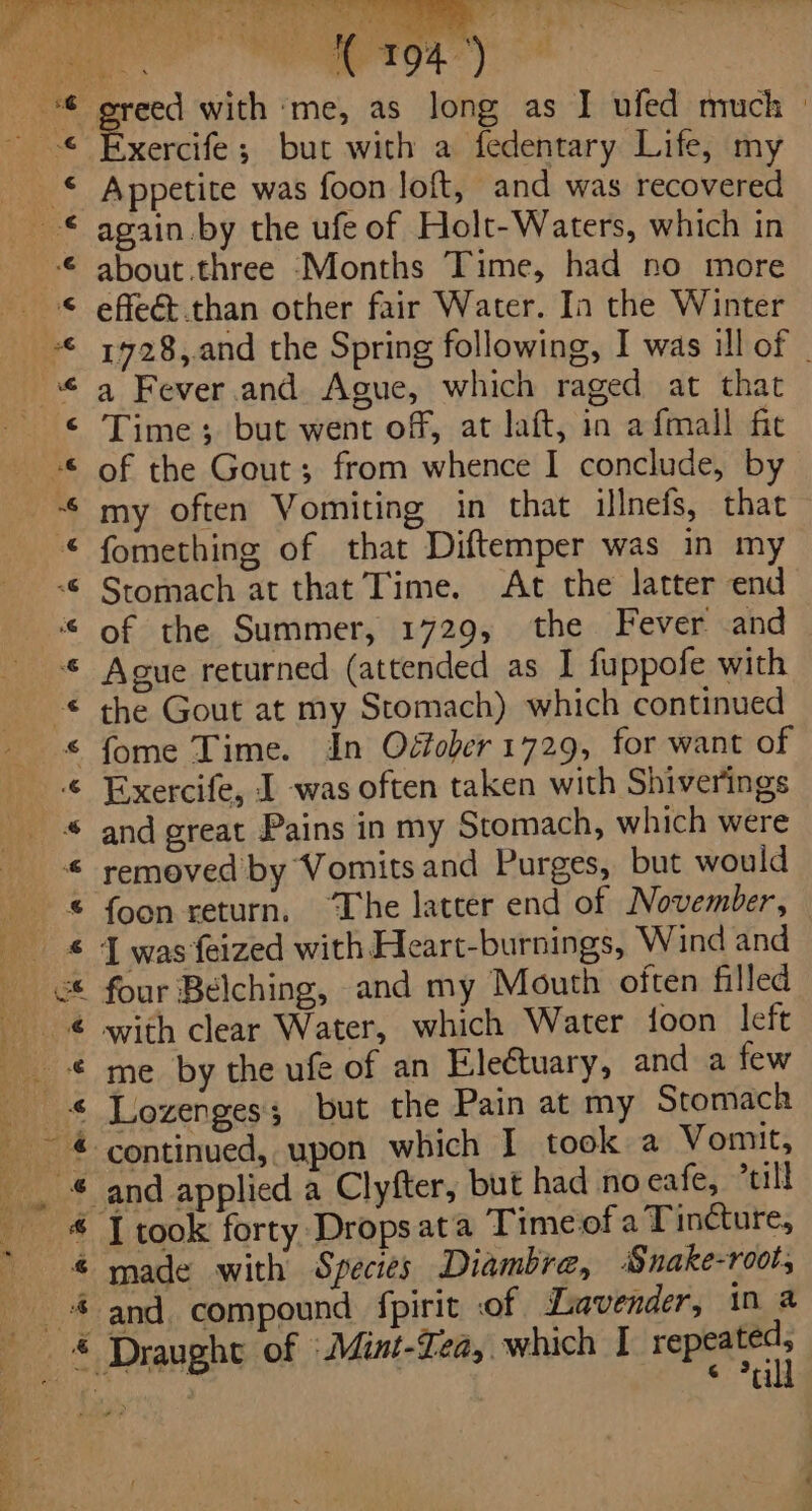 a ‘Saba ay ig Tee 7, = @&amp; ma j bi) re aah = od - ce Re, Pe Bs Pt ie pirigns a, Os (ep ois say iB ie pier ‘me, as long as I ufed much | xercife; but with a fedentary Life, my © Appetite was foon loft, and was recovered © again by the ufe of Holt-Waters, which in 7¢ about .three ‘Months Time, had no more © effeét.than other fair Water. In the Winter “ 1928,.and the Spring following, I was il of | “ a Fever and Ague, which raged at that &lt; Time; but went off, at laft, in afmall fit © of the Gout; from whence I conclude, by © my often Vomiting in that illnefs, that fomething of that Diftemper was in my Stomach at that Time. At the latter end of the Summer, 1729, the Fever and Ague returned (attended as I fuppofe with the Gout at my Stomach) which continued fome Time. in Oéfober 1729, for want of Exercife, I was often taken with Shiverings and great Pains in my Stomach, which were removed by Vomits and Purges, but would foon return. “The latter end of November, I was feized with Heart-burnings, Wind and four Belching, and my Mouth often filled with clear Water, which Water foon left me by the ufe of an EleCtuary, and a few in &amp;F @ Ae A A RA A ABR A es © Pull