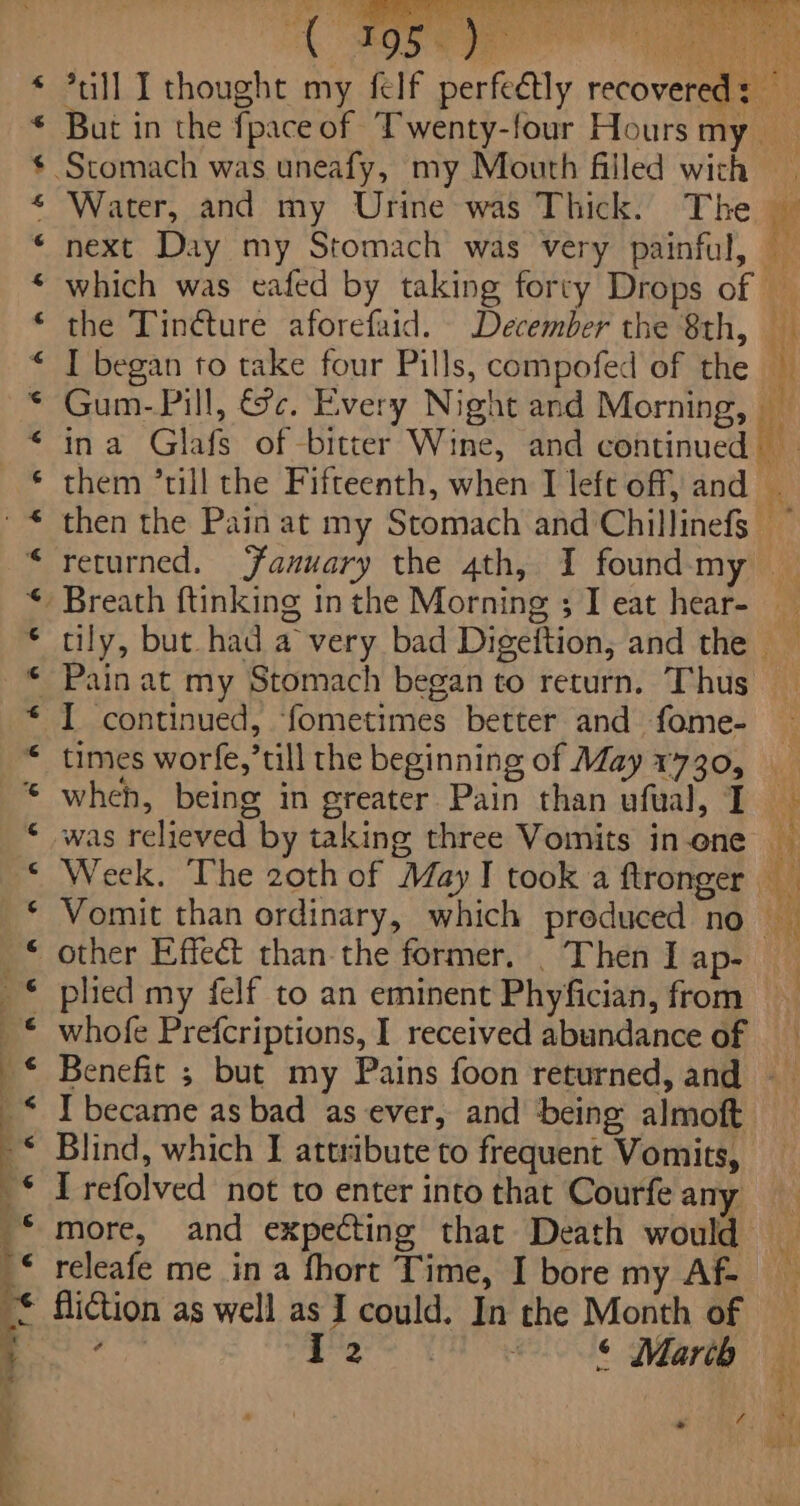 f Water, and my Urine was Thick. The the Tin¢ture aforefaid. December the 8th, I began to take four Pills, compofed of the I continued, fometimes better and fome- plied my felf to an eminent Phyfician, from whofe Prefcriptions, I received abundance of Blind, which I attribute to frequent Vomits, I refolved not to enter into that Courfe any releafe me in a fhort Time, I bore my Af- fiction as well as I could. In the Month of ign » i aia ‘ ° Marib