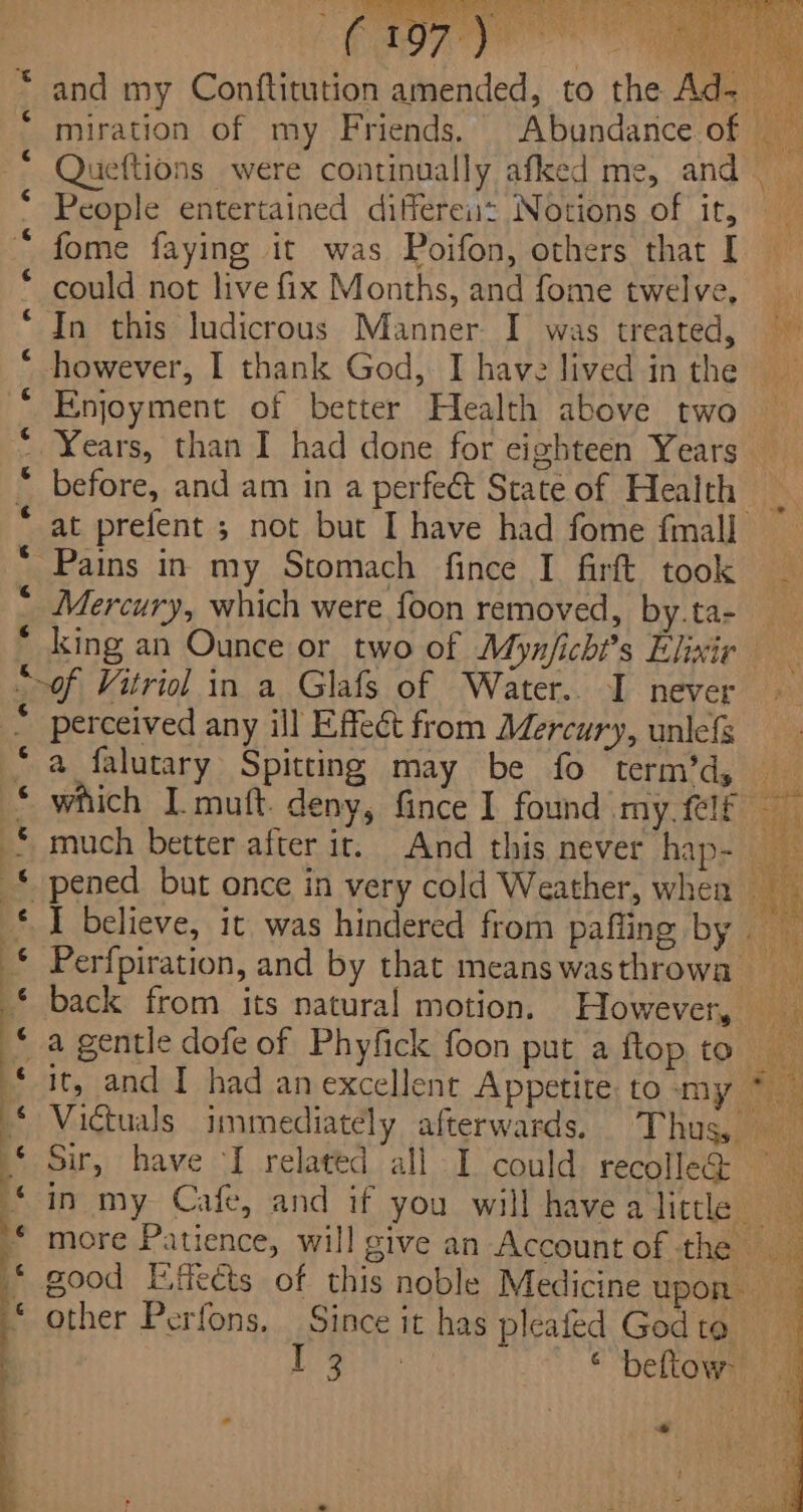 a ff A RF KF BR KB AR AH A na A aw and my Conftitution amended, to the Ad~ miration of my Friends. Abundance of Queftions were continually afked me, and People entertained differeiiz Notions of it, fome faying it was Poifon, others that I could not live fix Months, and fome twelve, — In this ludicrous Manner. I was treated, however, I thank God, I have lived inthe Enjoyment of better Health above two Years, than I had done for eighteen Years before, and am in a perfect State of Health _ at prefent ; not but I have had fome {mall Pains in my Stomach fince I firft took _ Mercury, which were foon removed, by.ta- king an Ounce or two of Mynjicht’s Elixir perceived any ill Effect from Mercury, unlefs a falutary Spitting may be fo term’d, which I muft. deny, fince 1 found my. {lf much better after it. And this never hap- I believe, it was hindered from paffing by Perfpiration, and by that meanswasthrowa back from its natural motion. However, a gentle dofe of Phyfick foon put a flop to it, and I had anexcellent Appetite to my * — Victuals immediately afterwards, Thus, Sir, have I related all I could recolleQ — i. in my Cafe, and if you will have a little BS more Patience, will give an Account of the good Esects of this noble Medicine upon other Perfons, Since it has pleafed Godta ie Se * ‘beltown a Se See