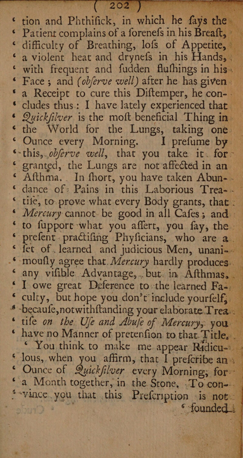 aA Rn nana &amp; fF enaenrkna a f&amp; &amp;# t ~~ BAAR AR A HAHAHA A Lal ‘A 7 fF UA tion and Phthifick, in which he fays Patient complains of a forenefs in his Breaft, — difficulty of Breathing, lofs of Appetite, © a violent heat and drynefs in his Hands,. — with frequent and fudden flufhings in his. — Face ; and (ob/erve well) after he has given. _ a Receipt to cure this Diftemper, he con-. cludes thus: I have lately experienced that Quickfilver is the moft beneficial Thing in. the World for the Lungs, taking one Ounce every Morning. I prefume by ~this,.obferve well, that you take it. for~- Afthma. . In fhort, you have taken Abun- -_ dance of: Pains in this Laborious Trea- ~~ tiie, to. prove what every Body grants, that: Mercury cannot- be good in all Cafes; and to fuppore what. you affert, you fay, the -prefent.practifing Phyficians, who are a. fet of. learned and judicious Men, unani-~ — ‘moufly agree that. Mercury hardly produces. any vifible Advantage, .. but. in Afthmas. . I owe great Deference to.the learned Fas. culty, but hope you don’t include yourfelf, — -becaufe,notwithftanding your elaborate. Tre be tife on the Uje and Abuje of Mercury, you — have no Manner of pretenfien to that. Title, . * You think to make me. appear Ridicu lous, when you affirm, that I prefetibe ans Ounce of Quickfilver every Morning; for- 4 a Month together, in the Stone, -To con--. “vence.you that .this Prefcription «is not. . S founded