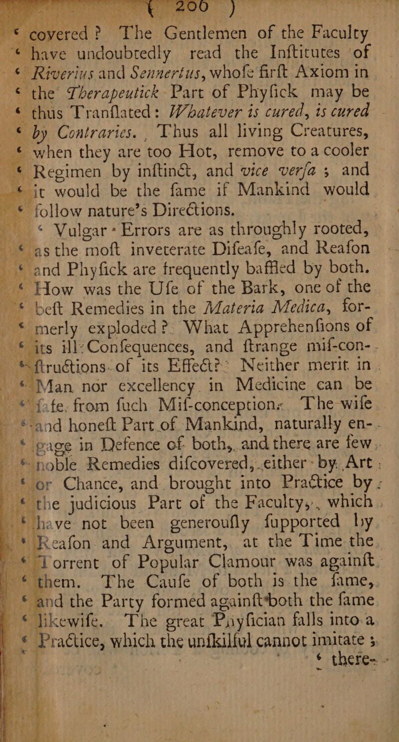 E &gt; oF @ ie , ue ee we bo ke = a covered? The Gentlemen of the Faculty “© have undoubredly read the Inftitutes ‘of © Riverius and Sennertus, whofe firft Axiom in © the Therapeutick Part of Phyfick may be © thus Tranflated: Whatever is cured, ts cured - © by Contraries. , Thus all living Creatures, © when they are too Hot, remove to a cooler “* Regimen by inftinét, and vice verfa ; and it would be the fame if Mankind would © follow nature’s Directions. . 6 _ * and Phyfick are frequently baffled by both. - © How was the Ufe of the Bark, one of the © beft Remedies in the Materia Medica, for- _ * merly exploded ?: What Apprehenfions of | * its ile Confequences, and ftrange mif-con- . *ftruétions. of its Effect?” Neither merit. in. ian nor excellency. in Medicine can be * fafe. from fuch Mif-conceptions. The wife — ©-and honeft Part_of Mankind, naturally en-. | | * page in Defence of both,,.and there are few . © noble Remedies difcovered, .cither~ by, Art ; © or Chance, and. brought into Prattice by ; © the judicious Part of the Faculty,, which . * have not been generoufly fupported hy * Reafon and Argument, at the Time the. _ © Torrent of Popular Clamour was againit. | “them. The Caufe of both is the fame, ' © and the Party formed againft*both the fame | © hikewife. The great Puyfician falls into.a ..S Practice, which the unfkilful cannot init &gt; &gt; | : &amp; ¢ there- ~