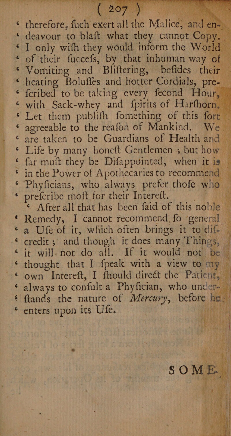 ta) n a -&amp; ta) I only with they would inform the W. of their fuccefs, by that inhuman way Vomiting and Bliftering, befides their — {cribed to be taking every fecond Hour, with Sack-whey and {pirits of Harfhorn, — Let them publifh fomething of this lorcet agreeable to the reafon of Mankind. We * are taken to be Guardians of Health and — Life by many honeft Gentlemen ; but how — far muft they be Difappuinted, when it is 4 in the Power of Apothecaries to recommend 1 Phyficians, who always prefer thofe Who . preferibe moft for their Intereft. « ¢ Afterall that has been faid of this noble Remedy, I cannot recommend, fo ‘general — a Ufe of it, which often brings it to dif i credit ; and though it does many Things, ; it will. not do all. If it would not be — thought that I fpeak with a view to my a own ~ Intereft, I fhould direét the Patic nfs always to confult a Phyfician, who unc: ote ftands the nature of Mercury, before he enters upon Its Ufe