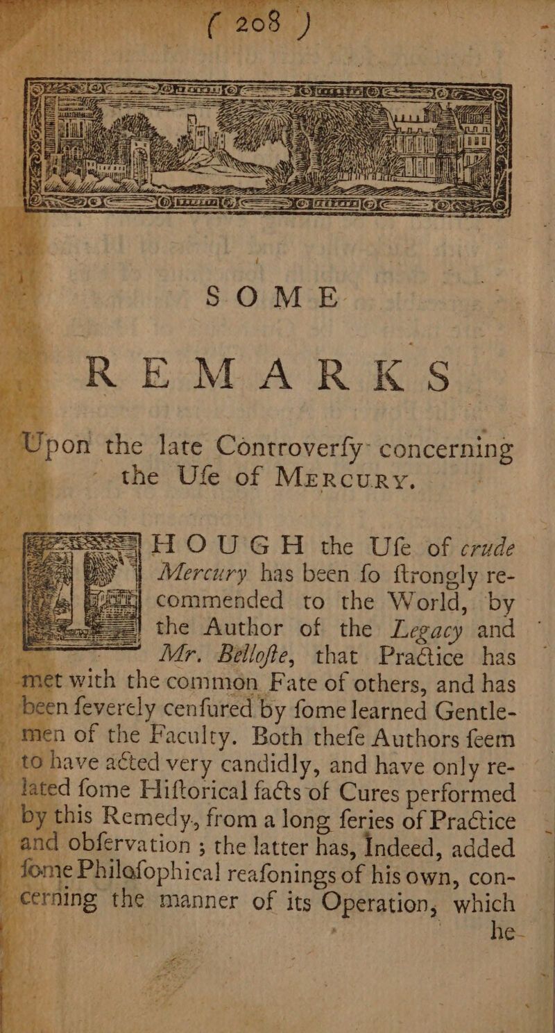 he late Controverfy- concerning the Ufe of Mercury. HOUGH the Ute of crude yy | Mercury has been fo ftrongly re- ih] commended to the World, by z=) the Author of the Legacy and Mr, Bellofie, that Practice has *t with the common. Fate of others, and has on feverely cenfured by fome learned Gentle- _ men of the Faculty. Both thefe Authors feem _ to have aéted very candidly, and have only re- lated fome Hiftorical fa&amp;ts of Cures performed _ by this Remedy, from a long feries of Practice and obfervation ; the latter has, Indeed, added _ fome Philofophical reafonings of his own, con- cerning the manner of its Operation, which | tee # sees BIS