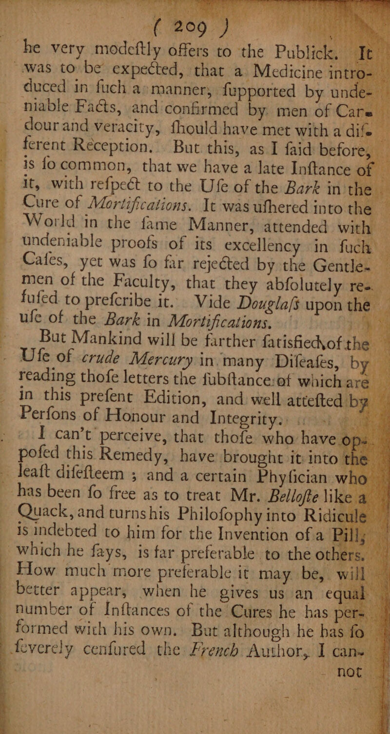 ‘ 4 x “ eet ae eas i Bethe E ick duced in fuch a» manners. fupported by unde- niable Fa@s, and confirmed by. men of Car dour and veracity, fhould have met with a dife | ferent Reception. But this, as I faid before, is focommon, that we have a late Inftance of — _ it, with refpect to the Ufe of the Bark in the — Cure of Mortifications. It was ufhered into the World in the fame Manner, attended with — — undeniable proofs of its excellency in fuch ; Cafes, yet was fo far rejected by the Gentle~ 4 men of the Faculty, that they abfolutely res. : fufed to prefcribe it. Vide Dougla/s upon the — ufe of the Bark in Mortifications, Br sy. i - __ But Mankind will be farther fatisfiec\ofs ne . Ufe of crude Mercury in. many Difeafes, by reading thofe letters the fubftance:af whichare — _ in this prefent Edition, and well attefted' by — Perfons of Honour and Inteprityay «eyst ype . © I can’t’perceive, that thofe who have. pofed this. Remedy, have brought it Into tk _ Teaft difefleem 5 and a certain Phyfician w has been fo free as to treat Mr. Bellofte \ik — Quack, and turnshis Philofophy into Ridie is indebted to him for the Invention ofa Pill; — _ which he fays, is far preferable to the others. _ How much more preferable it may be, wil, _ better appear, when he gives us an e number of Inftances of the Cures he has E formed with his own. But although he bas feverely cenfured the French Author, I car &amp; ea