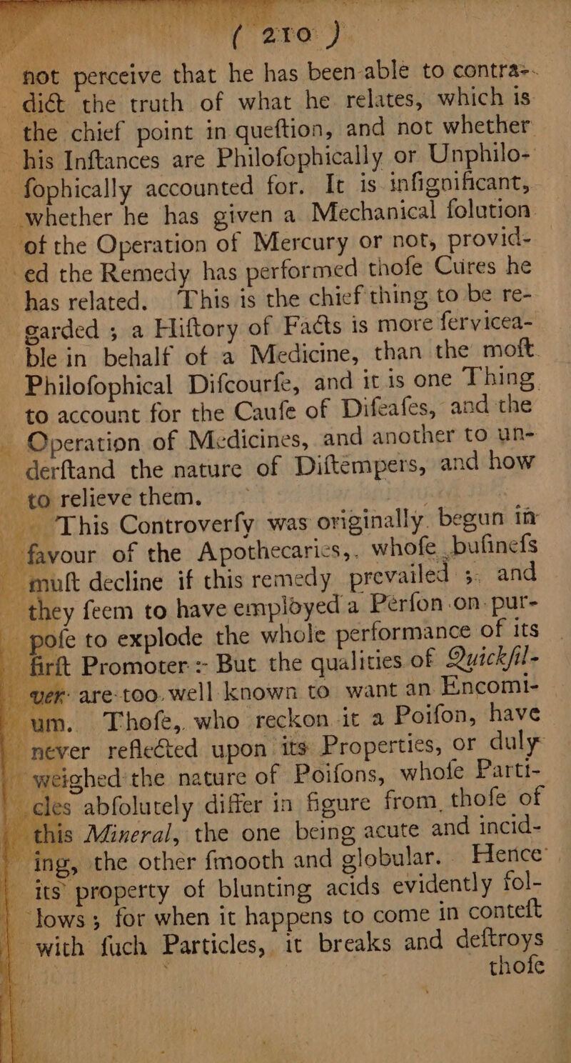 i tea ai lait iy, a ey ee ae, Se er eT ae « whe! i \ *5, ne, i x ry 4 P ; ‘ ‘ , ‘i , Zt = : “ee ” ¥ ‘not perceive that he has been able to contra-. dig the truth of what he relates, which is the chief point in queftion, and not whether _ his Inftances are Philofophically or Unphilo- — fophically accounted for. It is infignificant, whether he has given a Mechanical folution. of the Operation of Mercury or not, provid- ed the Remedy has performed thofe Cures he has related. “This is the chief thing to be re- garded ; a Hiftory of Facts is more fervicea- ble in behalf of a Medicine, than the moft. Philofophical Difcourfe, and it is one Thing. to account for the Caufe of Difeafes, and the - Operation of Medicines, and another to un- _ derftand the nature of Diftempers, and how — torelievethem. — : This Controverfy was originally begun ity ay of the Apothecarics,. whofe bufinefs -muft decline if this remedy prevailed 5, and - they feem to have employed a Perfon.on. pur- - pofe to explode the whole performance of its - firft Promoter :- But the qualities of Quickfil- Ver are too. well known to want an Encomt- - um. Thofe, who reckon it a Poifon, have never refleéted upon its Properties, or duly _ weighed'the nature of Poifons, whofe Partt- cles abfolutely differ in figure from, thofe of this Mineral, the one being acute and incid- ing, the other fmooth and globular. | Hence’ | its property of blunting acids evidently fol- | lows; for when it happens to come in conteft | wich fuch Particles, it breaks and deftroys aD J | thofe