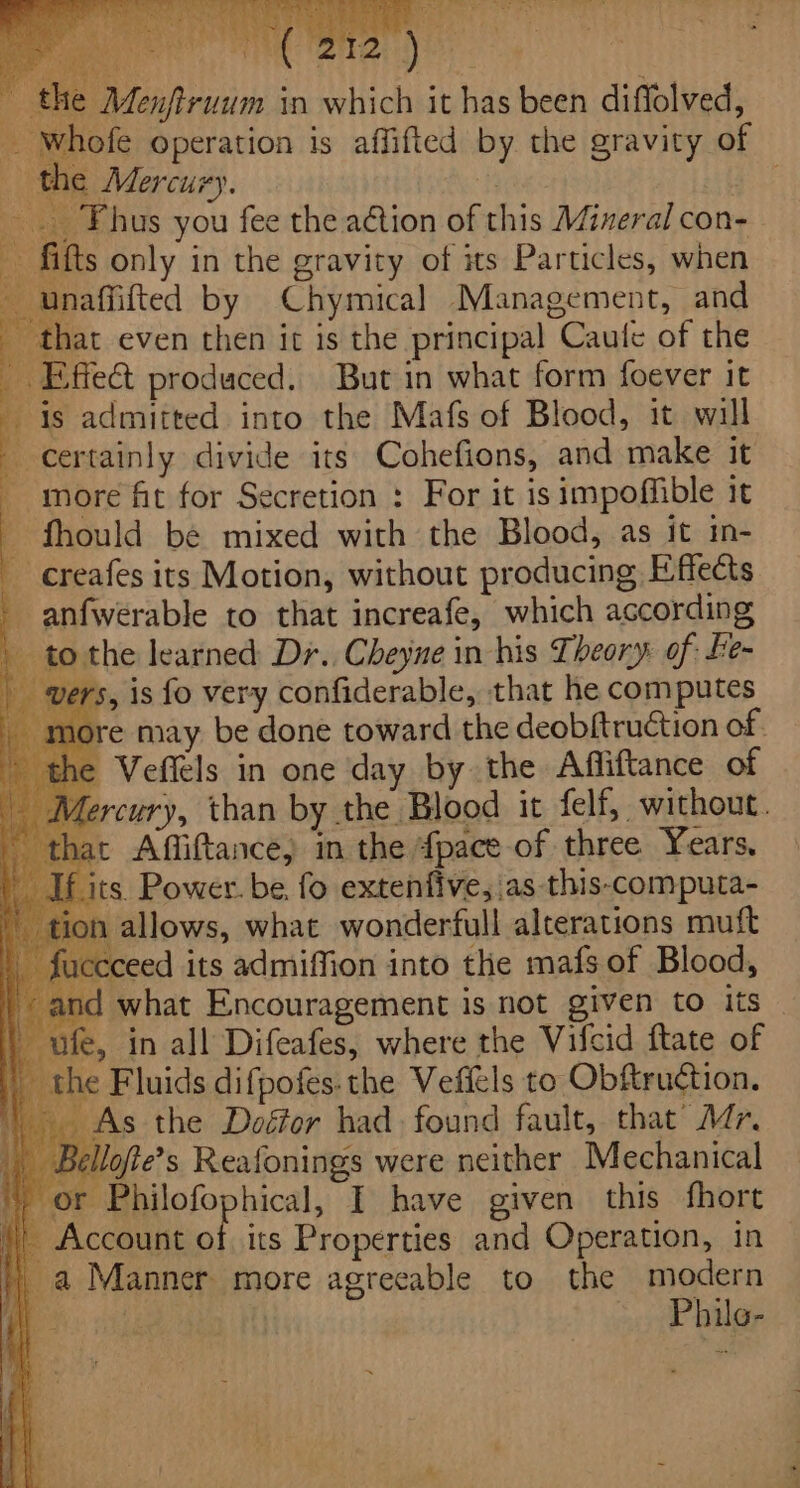 ciate t 212 ) ieee , Menftruum in which it has been diffolved, he Mercury. | -. Fhus you fee the action of this Mineral con- fifts only in the gravity of its Particles, when unaffifted by Chymical Management, and hat even then it is the principal Caule of the Effect produced. But in what form foever it is admitted into the Mafs of Blood, it will certainly divide its Cohefions, and make it - more fit for Secretion : For it isimpofible it - fhould be mixed with the Blood, as it in- -creafes its Motion, without producing Effects anfwerable to that increafe, which according ' tothe learned Dr. Cheyne in his Theory of fe- , is fo very confiderable, that he computes Veffels in one day by the Affiftance of at Affiftance, in the {pace of three Years, its. Power. be, fo extenfive,.as this-computa- n allows, what wonderfull alterations mutft ‘ceed its admifion into the mafs of Blood, —ufe, in all Difeafes, where the Vifcid ftate of the Fluids difpofes: the Veffels to Obftruction. _ As the Doéfor had. found fault, that’ Ar. _ Bellofte’s Reafonings were neither Mechanical or Philofophical, I have given this fhort _ Account of its Properties and Operation, in a Manner more agreeable to the modern ioe akin | ~ Phile-