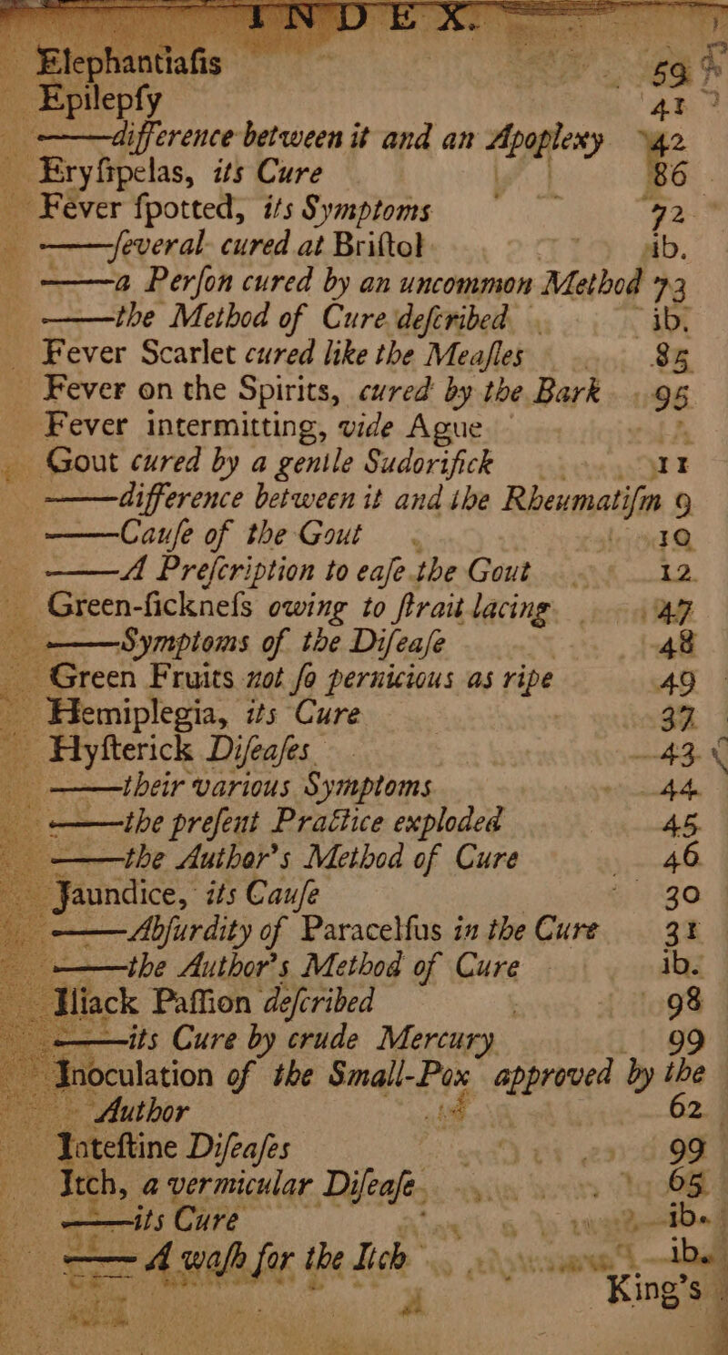 Fever fpotted, ifs Symptoms = gan -feveral. cured at Britto} Ei. ——a Perfon cured by an uncommon Method 73 the Method of Cure defiribed. . ib, Fever Scarlet cured like the Meafles .. 8 x _ Fever on the Spirits, cured by the Bark. . 95 _ Fever intermitting, vide Ague y Gout cured by a gentle Sudorifick at difference between it and ibe Rhewmatifin 9 Caufe of the Gout . 10 MA Prefcription to eafe. the Gout. 12. _ Green-ficknefs owing to ftraitlacing ap a Re Somptems of the Difeafe . tf Green Fruits zot fo pernicious as ripe 49 e their various Symptoms eimai 6 ——ihe prefent Practice exploded 45. — ——the Author’s Method of Cure y,~-48 a Jaundice, its Cau/e 30 ——the Author’s Method of Cure ibe tts Cure by crude Mercury 99 joculation of the eae a Ketel by he ise Difeafes ena Ga gee ‘a . tch, a vermicular ial: iia boi gota