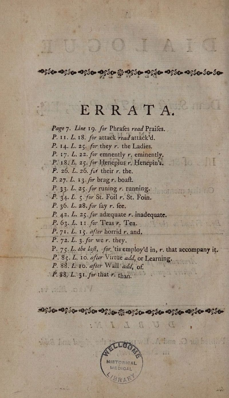 2550» 05S» O95» O55 O55 Oise DSS 0560-50 So- “ ERRATA. Page 7. Line 19. for Phrafes read Praifes. | P. 11. £.18. for attack read attack’d. 14. L. 25. for they r. the Ladies. 17, 0,122. for emnently r, eminently. 18/2, 25. for Henepius r, Henépin’s. 26. L. 26. for their r. the. 27. L. 13. for brag r. boatt. 33. L. 25. for runing r. running. 34. L. 5. for St. Foil r. St. Foin. 36. L. 28, for fay r. fee. 42. L. 25. for adequate r. inadequate. 63. L. 11. for Teas. Tea. rhe L. 15. after horrid r. and. 72. L. 3. for wer. they. 75.L. the laft, fortis employ’d i in, r. that accompany it. So. dL, EO, after Virtue add, or. Learning... 88. En10. after Wall add, of. p 88. L.°31. for that-r. than: ea eee