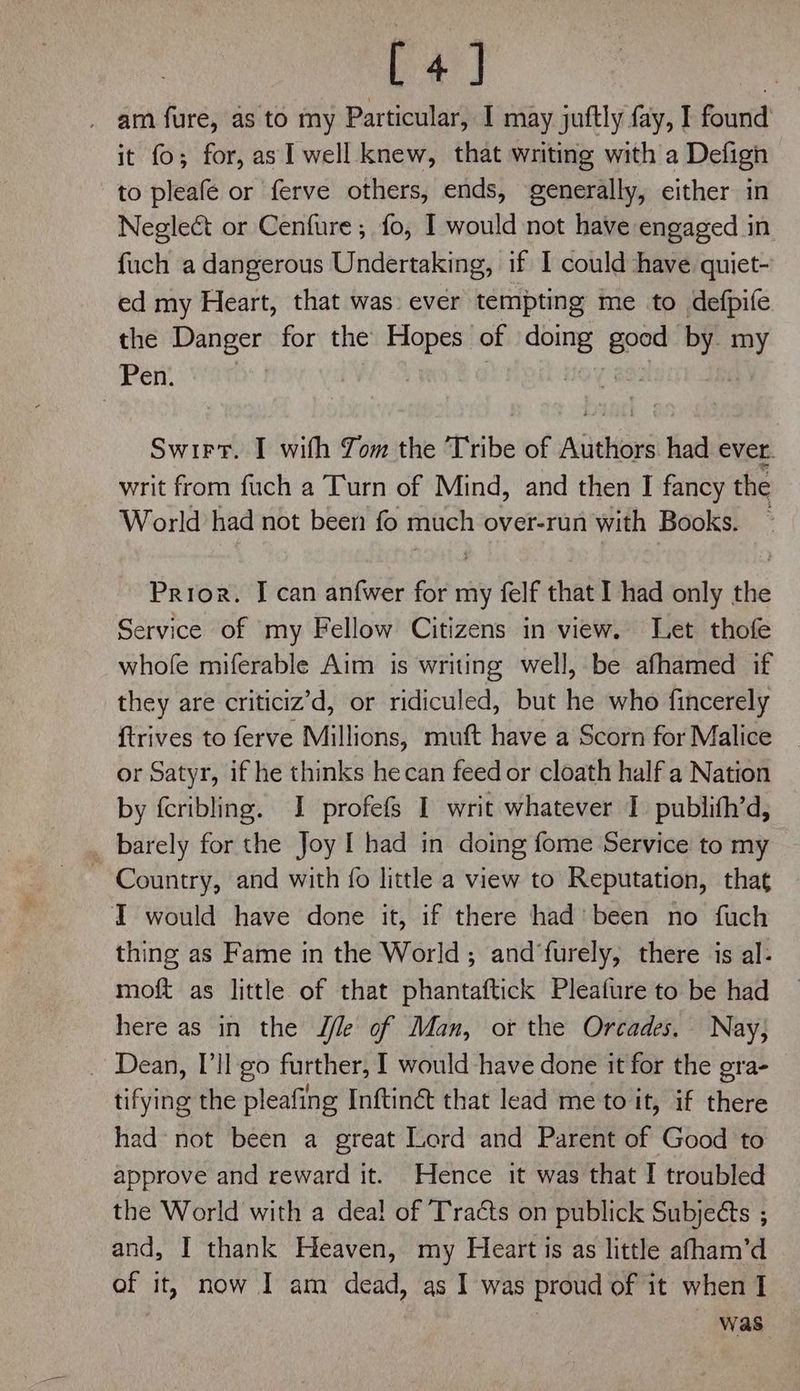 La] _ am fure, as to my Particular, I may juftly fay, I found it fo; for, as I well knew, that writing with a Defign to pleafé or ferve others, ends, generally, either in Neglect or Cenfure; fo, I would not have engaged in fuch a dangerous Undertaking, if I could ‘have quiet- ed my Heart, that was: ever tempting me to defpife the Danger for the Hopes of doing 28 by. my Pen. Swirrt. I with Jom the Tribe of wsiaie had ever. writ from fuch a Turn of Mind, and then I fancy the World had not been fo much over-run with Books. ~ Prior. I can an{wer for my felf that I had only the Service of my Fellow Citizens in view. Let thofe whofe miferable Aim is writing well, be afhamed if they are criticiz’d, or ridiculed, but he who fincerely {trives to ferve Millions, muft have a Scorn for Malice | or Satyr, if he thinks hecan feed or cloath half a Nation by fcribling. I profefs I writ whatever I publith’d, _ barely for the Joy I had in doing fome Service to my Country, and with {o little a view to Reputation, that I would have done it, if there had’ been no fuch thing as Fame in the World; and‘furely, there is al- moft as little of that phantaftick Pleafure to be had here as in the J/le of Man, or the Orcades. Nay; _ Dean, I'll go further, I would have done it for the gra- tifying the pleafing Inftinét that lead me to it, if there had not been a great Lord and Parent of Good to approve and reward it. Hence it was that I troubled the World with a dea! of Tracts on publick Subjects ; and, I thank Heaven, my Heart is as little afham’d of it, now I am dead, as I was proud of it when I was