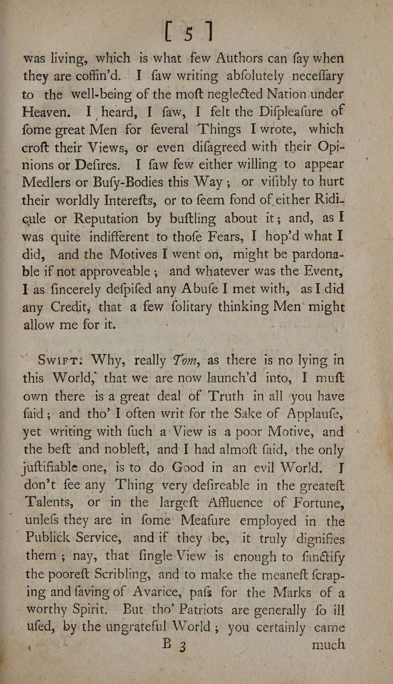 foal was living, which is: what few Authors can fay when they are coffin’d.. I faw writing abfolutely neceffary to the well-being of the moft negleted Nation under Heaven. I heard, I faw, I felt the Difpleafure of fome great Men for feveral Things I wrote, which croft their Views, or even difagreed with their Opi- nions or Defires. I faw few either willing to appear Medlers or Bufy-Bodies this Way; or vifibly to hurt their worldly Interefts, or to feem fond of either Ridi- cule or Reputation by buftling about it; and, ast was quite indifferent to thofe Fears, I hop’d what I did, and the Motives I went on, might be pardona- ble if not approveable ; and whatever was the Event, I as fincerely defpifed any Abufe I met with, asI did any Credit, that a few folitary thinking Men’ might allow me for it. ~ Swirt: Why, really Tom, as there is no lying in this World, that we are now launch’d into, I muft own there is a great deal of Truth in all :you have © faid; and tho’ I often writ for the Sake of Applaufe, yet writing with fuch a View is a poor Motive, and the beft and nobleft, and I had almoft faid, ‘the only juftifiable one, is to do Good in an evil World. J don’t fee any Thing very defireable in the greateft Talents, or in the largeft Affluence of Fortune, unlefs they are in fome Meafure employed in the ~ Publick Service, andif they ibe, it truly dignifes them ; nay, that fingle View is enough to Ginetify the souhatt Scribling, and‘to make the meaneft f{crap- ing and faving of Avarice, pafs for the Marks of a - worthy Spirit. But tho’ Patriots are generally fo ill ufed, PY the ungrateful World ; you certainly came | gee Bag much