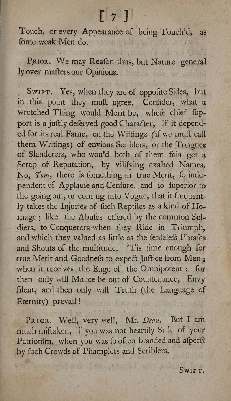 Touch, or every Appearance of being Touch’ ix as fome weak Men do. Prior. We may Reafon thus, but Nature general | ly over mafters our Opinions. Swirt. Yes, when they are of oppofite Sides, but in this point they muft agree. Confider, what a wretched Thing would Merit be, whofe chief fup- port is a juftly deferved good Character, if it depend- ed for its real Fame,. on the Wiitings (if we mutt call them Writings) of envious Scriblers, or the Tongues of Slanderers, who wou’d both of them fain get a Scrap of Reputation, by vilifying exalted Names. No, Yom, there is fomething in true Merit, fo inde- pendent of Applaufe and Cenfure, and fo fuperior to the going out, or coming into Vogue, that it frequent- ly takes the Injuries of fuch Reptiles as a kind of Ho- mage; like the Abufes offered by the common Sol- _ diers, to Conquerors-when they Ride in Triumph, and which they valued-as little as the fenfelefs Phrafes and Shouts of the multitude, ’*Tis time enough for true Merit and Goodnefs to expect Juftice from Men; when it receives the Euge of the Omnipotent ;. for then only will: Malice be out of Countenance, Envy filent, and then only will Truth (the Language of Eternity) prevail! Prior. Well, very well, Mr. Dean. But I am much miftaken,. if you was not heartily Sick of your Patriotifm, when you was fo often branded and afperft _ by fuch Crowds of Phamplets and Scriblers. SwirFT.