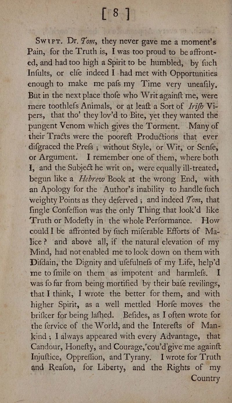 [8] Swtrt. Dr. Jom, they never gave me a moment’s Pain, for the Truth is, I was too proud to be affront- ed, and had too high a Spirit to be humbled, by fuch Infults, or elfe indeed I -had met with Opportunities enough to make me pafsmy Time very uneafily, But in the next place thofe who Writ againft me, were mere toothlefs Animals, or at leaft a Sort of Jrifh Vi- pers, that tho’ they lov’d to Bite, yet they wanted the pungent Venom which gives the Torment. Many of their Tracts were the pooreft Produétions that ever difgraced the Prefs ; without Style, or Wit, or Senfe, or Argument. I remember one of them, where both {, and the Subject he writ on, were equally ill-treated, begun like a Hebrew Book at the wrong End, with an Apology for the Author’s inability to handle fuch weighty Points as they deferved ; and indeed Yom, that fingle Confeffion was the only Thing that look’d like ‘Truth or Modefty in the whole Performance. How could I be affronted by fuch miferable Efforts of Ma- | lice? ‘and above all, if the natural elevation of my Mind, had not enabled me to look down on them with Difdain, the Dignity and ufefulnefs of my Life, help’d me tofmile on them as impotent and harmlefs. I was fo far from being mortified by their bafe revilings, that I think, I wrote the better for them, and with higher Spirit, as a well mettled Horfe moves the _ brifker for being lafhed. Befides, as I often wrote for the fervice of the World, and the Interefts of Man- kind ; I always appeared with every Advantage, that Candour, Honefty, and Courage,cou’d’give'me againft Injuftice, Oppreflion, and Tyrany. I wrote for Truth and Reafon, for Liberty, and the Rights of my Country