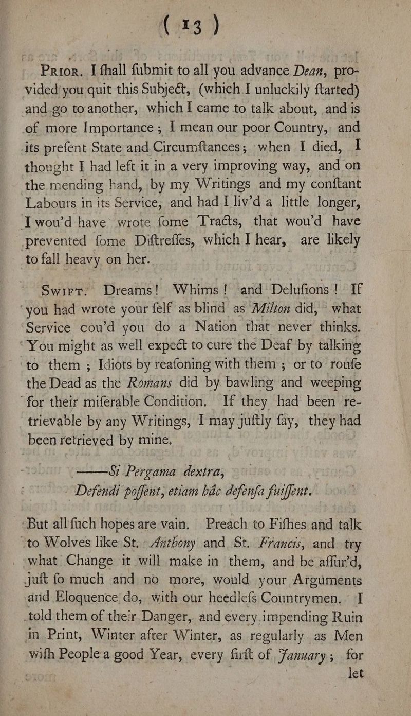 Prior. I thall fubmit to all you advance Dean, pro- vided’ you quit this Subject, (which I unluckily ftarted) and.go toanother, which I came to talk about, and is of more Importance ; I mean our poor Country, and its prefent State and Circumftances; when I died, I thought I had left it in a very improving way, and on the mending hand, by my Writings and my conftant Laboutrs in its Service, and had I liv'da little longer, Twou’d have wrote fome Tracts, that wou’d have prevented fome Diftreffes, which I hear, are likely to fall heavy on her. . Swirt. Dreams! Whims! and Delufions! If ‘you had wrote your felf as blind as Milton did, what Service cou’d you do a Nation that never thinks. ‘You might as well expeét to cure the Deaf by talking to them ; Idiots by reafoning with them ; or to roufe the Dead as the Romans did by bawling and weeping for their miferable Condition. If they had been re- trievable by any Writings, I may juftly fay, they had been retrieved by mine. Si Pergama dextra, - Defendi poffent, etiam bic defenfa fuiffent. But allfach hopesare vain. Preach to Fifhes and talk “to Wolves like St. Anthony and St. Francis, and. try what Change it will make in them, and be aff'd, juft fo much and no more, would your Arguments and Eloquence do, with our heedlefs Countrymen. I told them of their Danger, and every.impending Ruin in Print, Winter after Winter, as regularly. as Men wifh Peoplea good Year, every firft of January; for | . let