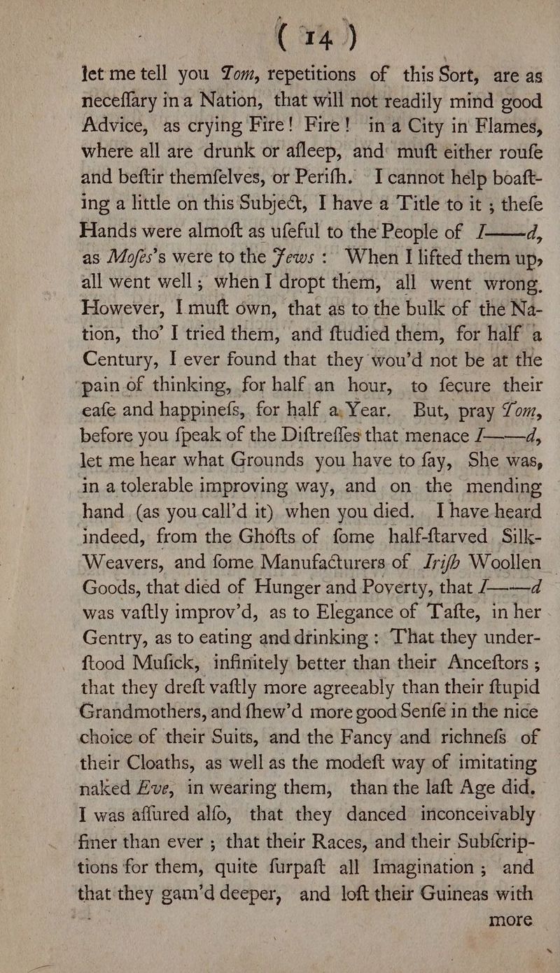 tet me tell you Zom, repetitions of this Sort, are as neceflary ina Nation, that will not readily mind good Advice, as crying Fire! Fire! ina City in Flames, where all are drunk or afleep, and muft either roufe and beftir themfelves, or Perifh. I cannot help boaft- ing a little on this Subje&t, I have a Title to it ; thefe Hands were almoft as ufeful to the People of J——d, as Mofes’s were to the Fews : When I lifted them up, all went well; whenI dropt them, all went wrong. However, I muft own, that as to the bulk of the Na- tion, tho’ I tried them, and ftudied them, for half a Century, I ever found that they wou’d not be at the ‘pain of thinking, for half an hour, to fecure their eafe and happinefs, for half a,Year, But, pray Som, before you {peak of the Diftrefles that menace /——d, let me hear what Grounds you have to fay, She was, in a tolerable improving way, and on the mending hand. (as you call’d it) when you died. Ihave heard © indeed, from the Ghofts of fome half-ftarved Silk- Weavers, and fome Manufacturers of Jri/b Woollen — Goods, that died of Hunger and Poyerty, that --—d was vaftly improv’d, as to Elegance of Tafte, in her Gentry, as to eating and drinking : That they under- ftood Mufick, infinitely better than their Anceftors ; that they dreft vaftly more agreeably than their ftupid Grandmothers, and fhew’d more good Senfe in the nice choice of their Suits, and the Fancy and richnefs of their Cloaths, as well as the modeft way of imitating naked H#ve, in wearing them, than the laft Age did. I was affured alfo, that they danced inconceivably fmer than ever ; that their Races, and their Subferip- tions for them, quite furpaft all Imagination ; and that they gam’ddeeper, and loft their Guineas with more