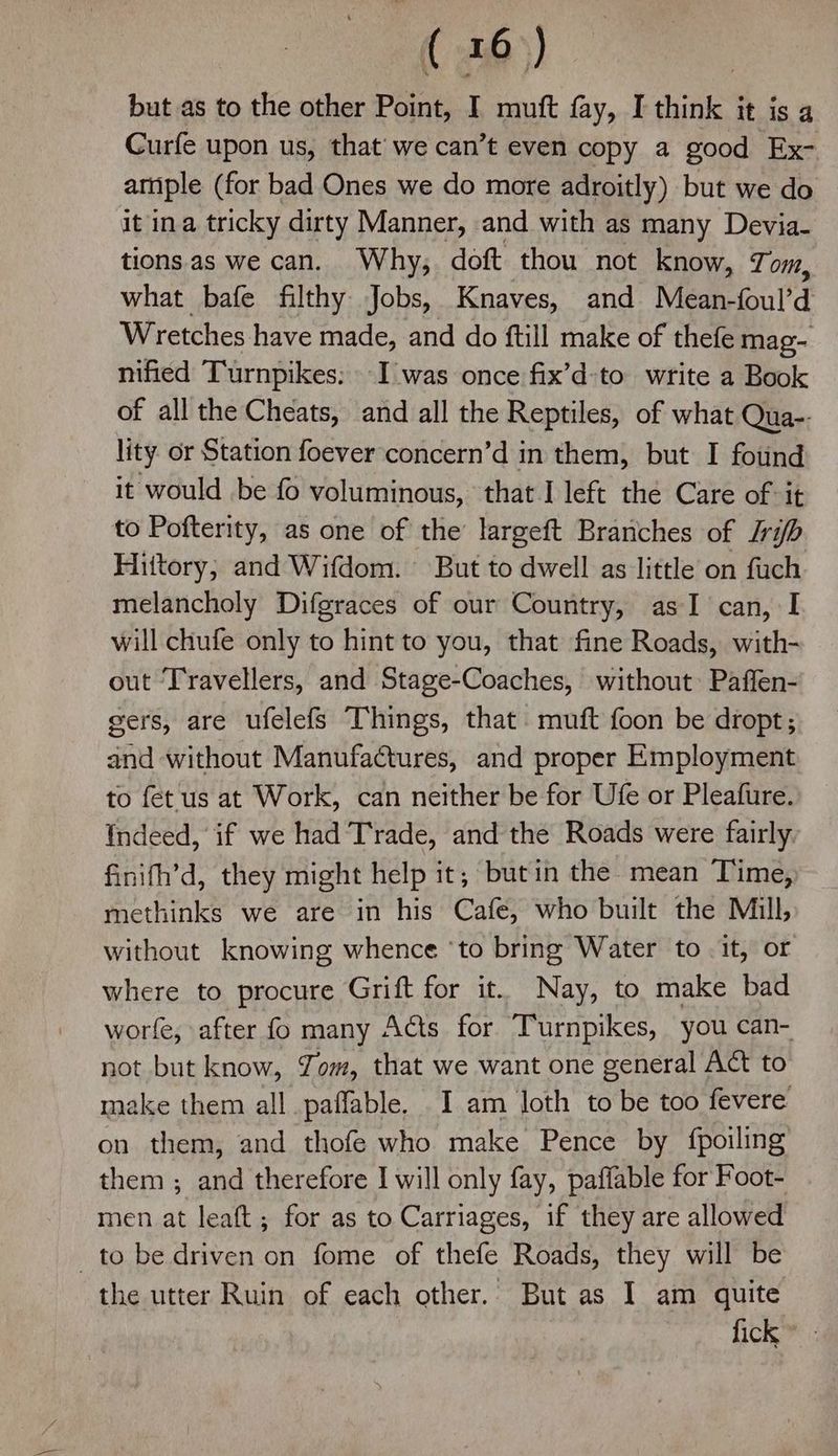 but as to the other Point, I muft fay, I think it is a Curfe upon us, that’ we can’t even copy a good Ex- artiple (for bad Ones we do more adroitly) but we do it ina tricky dirty Manner, and with as many Devia- tionsas we can. Why, doft thou not know, Tom, what bafe filthy Jobs, Knaves, and Mean-foul’d Wretches have made, and do ftill make of thefe mag- nified Turnpikes: I was once fix’d:to write a Book of all the Cheats, and all the Reptiles, of what Qua-. lity or Station foever concern’d in them, but I found it would be fo voluminous, that I left the Care of it to Pofterity, as one of the largeft Branches of Jib Hittory; and Wifdom. But to dwell as little on fuch melancholy Difgraces of our Country, as I can, I will chufe only to hint to you, that fine Roads, with- out ‘Travellers, and Stage-Coaches, without: Paffen- gers, are ufelefs Things, that. muft foon be dropt; and without Manufactures, and proper Employment to fet us at Work, can neither be for Ufe or Pleafure. Indeed, if we had Trade, and the Roads were fairly finith’d, they might help it, but in the mean Time, methinks we are in his Cafe, who built the Mill, without knowing whence ‘to bring Water to it, or where to procure Grift for it. Nay, to make bad worfe, after fo many Acts for Turnpikes, you can- not but know, Yom, that we want one general Act to make them all paffable. I am loth to be too fevere on them, and thofe who make Pence by {fpoiling them ; and therefore I will only fay, paffable for Foot- men at leaft ; for as to Carriages, if they are allowed to be driven on fome of thefe Roads, they will be the utter Ruin of each other. But as I am quite fick
