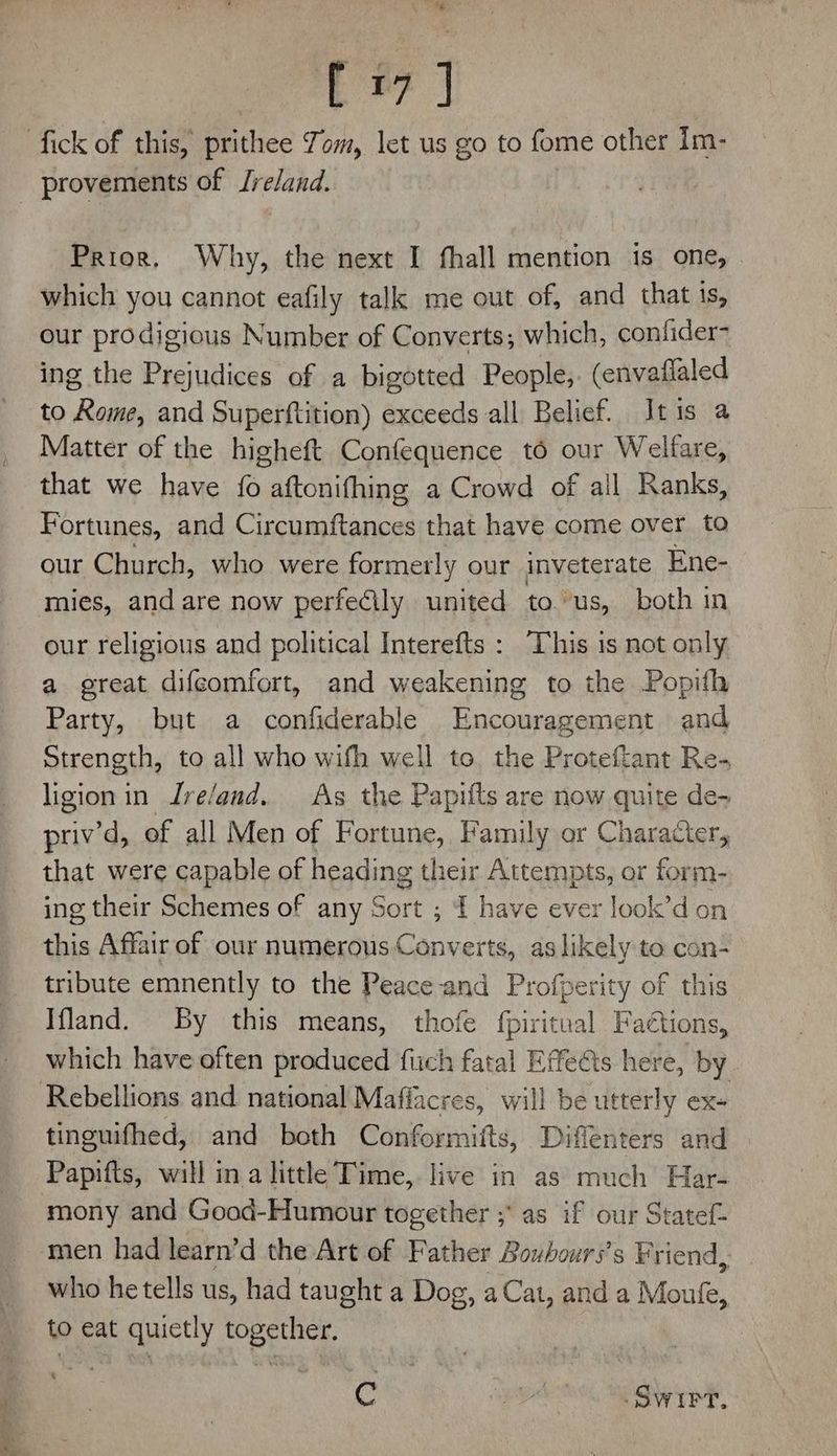 Er | provements of Ireland. Prior. Why, the next I fhall mention is one, which you cannot eafily talk me out of, and that is, our prodigious Number of Converts; which, confider- ing the Prejudices of a bigotted People, (envaflaled to Rome, and Superftition) exceeds all Belief. Itis a Matter of the higheft Confequence to our Welfare, that we have fo aftonifhing a Crowd of ail Ranks, Fortunes, and Chas tat that have come over to our Church, who were formerly our inveterate Ene- mies, and are now perfecily united to. ’us, both in our religious and political Interefts : This is not only a great difcomfort, and weakening to the Popith Party, but a confiderable Encouragement and Strength, to all who wifh well to the Proteftant Re- ligion in Jre/and.. As the Papifts are now quite de- priv’d, of all Men of Fortune, Family or Character, that were capable of heading their Attempts, or form- ing their Schemes of any Sort ; ft have ever look’d on this Affair of our numerous Converts, as likely to con- tribute emnently to the Peace and Profperity of this Ifland. By this means, thofe fpiritual Faétions, which have often produced fiich fatal Effects here, by tinguifhed, and both Conformifts, Diffenters and mony and Good-Humour together ;* as if our Statef- men had learn’d the Art of Father Boubours’s Friend, who he tells us, had taught a Dog, aCat, and a Mente. to eat quietly together. . C a aad .Swirt.