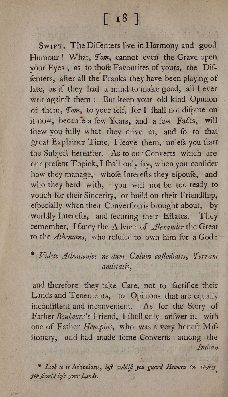 Swirt. The Diffenters live in Harmony and good Humour ! What, Jom, cannot even the Grave open your Eyes ; as to thofe Favourites of ' yours, the Dif- fenters, after all the Pranks they have been playing of late, as if they had a mind to make good, all | ever writ againft them : But keep your old kind Opinion of them, Jom, to your felf, for I fhall not difpute on it now, becaufe a few Years, and a few Facts, will fhew you fully what they drive at, and fo to that great Explainer Time, I leave them, unlefs you ftart - the Subject hereafter. As to our Converts which are our prefent Topick, 1 fhall only fay, when you confider how they manage, whofe Interefts they efpoufe, and who they herd with, — you will not be too ready to vouch for their Sincerity, or build on their Friendfhip, efpecially when their Converfionis brought about, by worldly Interefts, and fecuring their Eftates. They remember, I fancy the Advice of Alexander the Great to the Athenians, who refufed to own him for a God: * Videte Athenienfes ne dum Calum cuftodiatis, Terram amittatis, and therefore they take Care, not to facrifice their Lands and Tenements, to Opinions that are equally inconfiftent and inconvenient. As for the Story of Father Boubours’s Friend, I fhall only anfwer it, with one of Father Henepius, who was a very honeft Mif- fionary, and had made fome Converts among the Lndian * Look to it Athenians, Je? awhilf you guard Heaven too clofaly you foauld lofe your Lands.