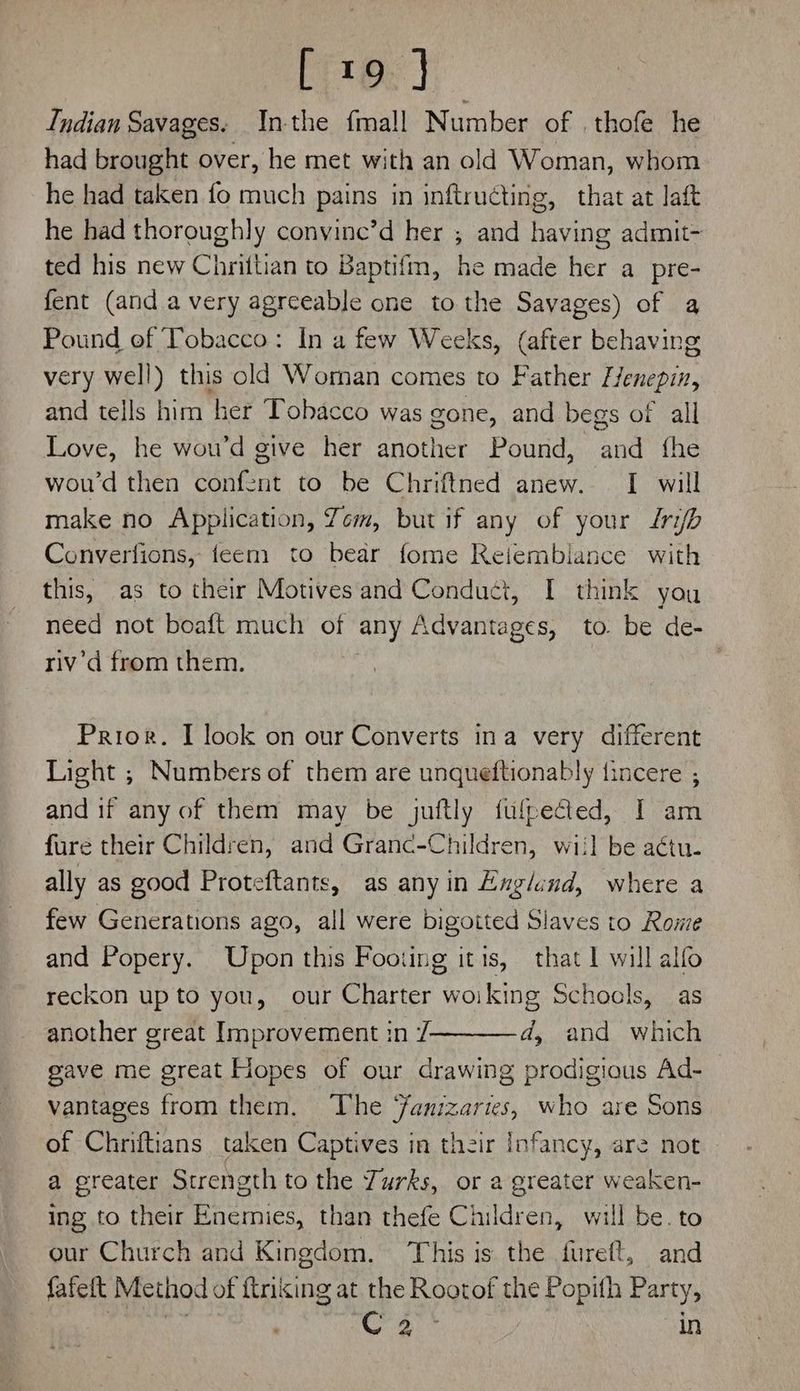 [i19.] Indian Savages: nthe fmall Number of . thofe he had brought over, he met with an old Woman, whom he had taken fo much pains in inftructing, that at laft he had thoroughly convine’d her ; and having admit- ted his new Chrittian to Baptifm, he made her a pre- fent (and a very agreeable one to the Savages) of a Pound of Tobacco: In a few Weeks, (after behaving very well) this old Woman comes to Father /1 lenepin, and tells him her Tobacco was gone, and begs of all Love, he wou’d give her another Pound, ae fhe wou’d then confent to be Chriftned anew. [ will make no Application, Yom, but if any of your rib Converfions, feem to bear fome Reiembiance with this, as to their Motives and Conduct, I think you need not boaft much of any Advantages, to. be de- riv’d from them. | Prior. I look on our Converts ina very different Light ; Numbers of them are unqueftionably fincere ; and if any of them may be juftly fufpected, I am fure their Children, and Grand-Children, wiil be actu. ally as good Proteftants, as anyin Englund, where a few Generations ago, all were bigoited Slaves to Rowe and Popery. Upon this Footing itis, that I will alfo reckon up to you, our Charter woiking Schools, as another great Improvement 1n /————d, and which gave me great Hopes of our drawing prodigious Ad- vantages from them. The ‘fanizaries, who are Sons of Chniftians taken Captives in their Infancy, are not a greater Strength to the Zurks, or a greater weaken- ing to their Enemies, than thefe Children, will be. to our Church and Kingdom, This is the fureft, and fafeft Method of ftnking at the Rootof the Popith Party, Se iy | in