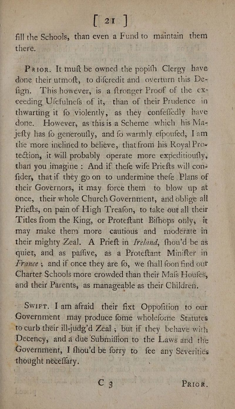 [ 2t J fill the Schools, than even a Fund to maintain them there. | Prior. It muft be owned the popifh Clergy have done their utmoft, to diferedit and overturn this De- fign. This however, is a ftronger Proof of the ex- ceeding Ulefulnefs of it, than of their Prudence in thwarting it fo violently, as they confefiedly have done. However, as thisis a Scheme which his Ma- jefty has fo generoufly, and fo warmly efpoufed, Iam the more inclined to believe, that from his Royal! Pro- tection, it will probably operate more expeditioutfly, thari you imagine : And if thefe wife Priefts will con- fider, thatif they goon to undermine thefe . Plans of their Governors, it may force them to blow up at once, their whole Church Government, and oblige all Priefts, on pain of High Treafon, to take out all their Titles from the King, or Proteftant Bifhops only, it may make them more cautious and moderate in their mighty Zeal. A Prieft in Jreland, fhou’d be as quiet, and as paffive, as a Proteftant Minifter in france ; andif once they are fo, we fhall foon find out Chartet Schools more crowded than their Mafs Houfes, and their Parents, as manageable as their Children. Swirt. Iam afraid their fixt Oppofition to our Government may produce fome wholeforne Statutes — tocurb their ill-jude’d Zeal ; but if they behave with ‘Maal and 4 due Submiffion to the Laws and the overnment, I fhou’d be forry to fee any Severiti€s thought néceflary. | C3 | Prior.