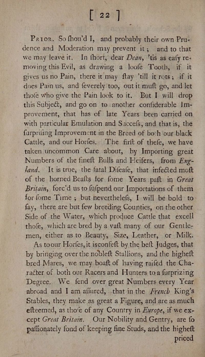 [ i 1 Prior. So fhou’d I, and probably their own Pru- dence and Moderation may prevent it; and to that we may leave it. In fhort, dear Dean, ’tis as eafy re- moving this Evil, as drawing a loofe Tooth, if it gives us no Pain, there it may ftay ‘till it rots; if it does Pain us, and feverely too, out it muft go, and let thofe who give the Pain look to it. But I will drop this Subjeét, and go on to another confiderable Im- provement, that has of late Years been carried on with particular Emulation and Saccefs, and that is, the — furpriiing Improvement in the Breed of boch ‘our black Cattle, and our Horles. The firft of thefe, we have taken uncommon Care about, by Importing great Numbers of the fineft Bulls and Heifers, from Eng- land. It is true, the fatal Difeafe, that infeed moft of the horned Beafts for fome Years paft in Great Britain, forc’d us to fafpend our Importations of them for fome Time ; but neverthelefs, I will be bold to fay, there are but few breeding Counties, on the other Side of the Water, which produce Cattle that excell thofe, which are bred by a vaft many of our Gentle- © men, either as to Beauty, Size, Leather, or Milk. As toour Horfes, it isconfeft by the beft Judges, that by bringing over the nobleft Stallions, and the higheft bred Mares, we may boaft of having raifed the Cha- racter of both our Racers and Hunters toa furprizing Degree. We fend over great Numbers every Year abroad and I am afiured, that inthe French King’s Stables, they make as great a Figure, and are as much efteemed, as tho’e of any Country in Europe, if we ex- cept Great Britam. Our Nobility and Gentry, are fo paflionately fond of ee fine Studs, and the higheft priced