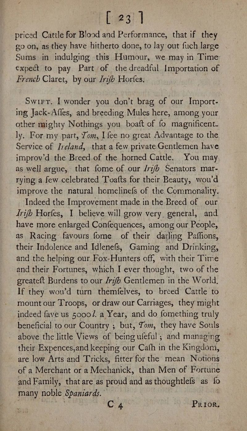 priced Cattle for Blood and Performance, that if they go on, as they have hitherto done, to lay out fuch large . Sums in indulging this Humour, we may in Time expect to pay Part of the dreadful Importation of French Claret, by our Jrifh Horfes, Swirt. I wonder you don’t brag of our Import- ing Jack-Affes, and breeding Mules here, among your other mighty Nothings you. boaft of fo magnificent. ly. For my part, Jom, [fee no great Advantage to the Service of Ireland, that a few private Gentlemen have improv’d the Breed.of the horned Cattle. You may as well argue, that fome of. our /ri/h Senators mar- rying a few celebrated Toafts for their Beauty, wou’d improve the natural homelinefs of the Commonality. Indeed the Improvement made in the Breed of our trib Horfes, 1 believe will grow very, general, and have more enlarged Confequences, among our People, as Racing favours fome of their darling Paffions, their Indolence and Idlenefs, Gaming and Drinking, and the helping our Fox-Hunters off, with their Time and their Fortunes, which I ever thought, two of the greateft Burdens to our /ri#/h Gentlemen in the World, If they wou’d turn themfelves, to breed Cattle to mount our Troops, or draw our Carriages, they might indeed fave us 50007. a Year, and do fomething erly beneficial to our Country ; but, Tom, they Hise Souls above the little Views of being ufeful ; and managing their Expences,and keeping our Cafh in the renee iik are low Arts and Tricks, fitter for the mean Notions of a Merchant or a Mechanick, than Men of Fortune and Family, that are as proud and as thoughtlefs as fo many noble Spaniards. | Cra. Prior,