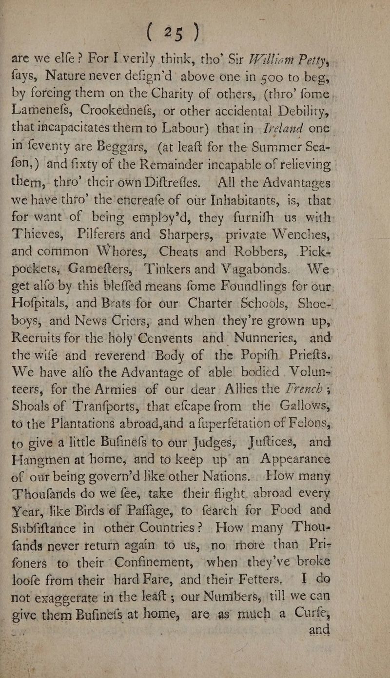 are we elfe? For I verily think, tho’ Sir William Petty, fays, Nature never defign’d above one in 500 to beg, by forcing them on the Charity of others, (thro’ fome Lamenefs, Crookednefs, or other accidental Debility, that incapacitates them to Labour) that in Ireland one in feventy are Beggars, (at leaft for the Summer Sea- fon,) and fixty of the Remainder incapable of relieving them, thro’ their own Diftrefles. All the Advantages we have thro’ the’encreafe of our Inhabitants, is, that for want of being employ’d, they furnith us. with Thieves, Pilferers and Sharpers, private Wenches, and common Whores, Cheats and Robbers, Pick- pockets, Gamefters, Tinkers and Vagabonds. We. get alfo by this bleffed means fome Foundlings for our Hofpitals, and Brats for our Charter Schools, Shoe-' boys, arid News Criers, and when they’re grown up, Recruits for the holy’Cenvents and Nunneries, and the wife and reverend Body of the Popifh Priefts.. We have alfo the Advantage of able bodied Volun- teers, for the Armies of our dear Allies the Jvrench ; Shoals of Tranfports, that efcape from the Gallows, to the Plantations abroad,and a fuperfetation of Felons, to sive a little Bufinefs to our Judges, Juftices, and Hangmen at home, and to keep up’ an Appearance of our being govern’d like other Nations. How many Thoufands do we fee, take their flight, abroad every Year, like Birds of Paflage, to fearch for Food and Subfiftance in other Countries? How many Thou- fands never return again to us, no rhore than Pri- foners to their Confinement, when they've broke loofe from their Hard Fare, and their Fetters, I do not exaggerate in the leaft ; our Numbers, till we can _ give them Bufinets at heitic, are as muich a Curfe, and wee