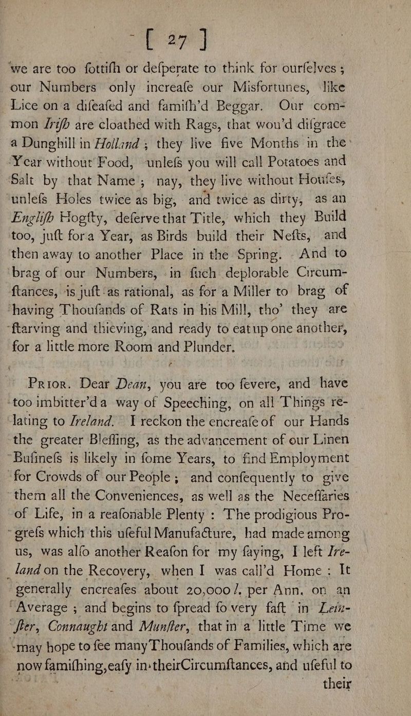 Te Ba) ‘we are too fottifh or defperate to think for ourfelves ; our Numbers only increafe our Misfortunes, like Lice ona difeafed and famifh’d Beggar. Our com- mon /ri/b are cloathed with Rags, that wou’d difgrace a Dunghill in Holland ; they live five Months in the: ‘Year without Food, unlefs you will call Potatoes and Salt by that Name; nay, they live without Houtes, unlefs Holes twice as big, and twice as dirty, as an Englifh Hogtty, defervethat Title, which they Build too, jut fora Year, as Birds build their Nefts, and then away to another Place in the Spring. And to ‘brag of our Numbers, -in fuch deplorable Circum- ftances, is juft‘as rational, as for a Miller to brag of having Thoufands of Rats in his Mill, tho’ they are ‘ftarving and thieving, and ready to eatup one another, for a littke more Room and Plunder. Prior. Dear Dean, you are too fevere, and have ‘too imbitter’da way of Speeching, on all Things re- lating to Ireland. 1 reckon the encreafe of our Hands’ the greater Bleffing, as the advancement of our Linen “Bufinefs is likely in fome Years, to find Employment ‘for Crowds of our People; and confequently to give ‘them all the Conveniences, as well as the Neceflaries © of Life, in a reafonable Plenty : The prodigious Pro- ~grefs which this ufeful Manufacture, had made among us, was alfo another Reafon for my faying, I left Ire- _land on the Recovery, when I was call’d Home : It generally encreafes about 20,000/7, per Ann. on an Average ; and begins to fpread fo very faft in Leiz- “fier, Connaught and Munffer, that in a little Time we -may hope to fee many Thoufands of Families, which are | now avr xamilhing. aly instheirCircumftances, and ufeful to 7 they