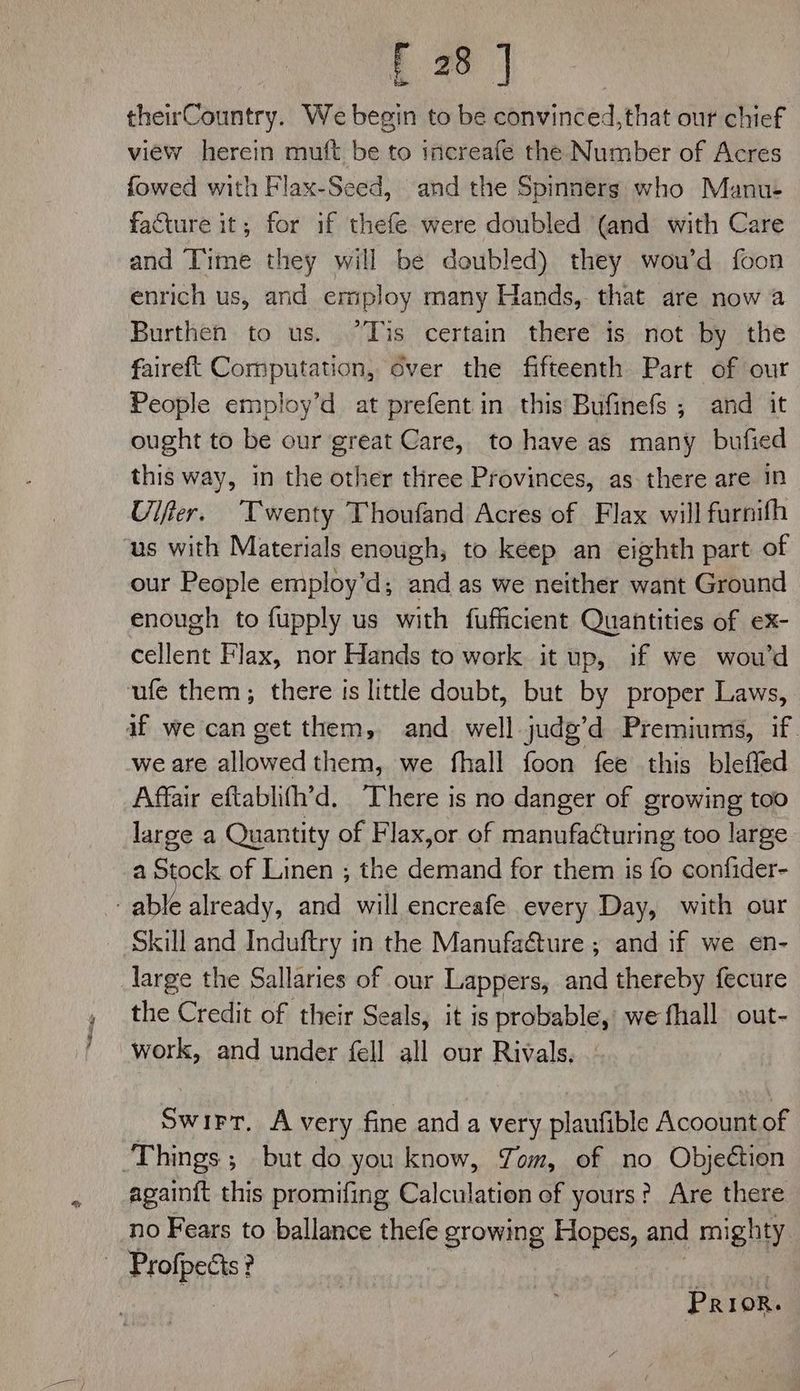 E28 | theirCountry. We hei to be convinced, that our chief view herein muft be to increafe the Number of Acres fowed with Flax-Seed, and the Spinners who Manu- facture it; for if thefe were doubled (and with Care and Time they will be doubled) they wou’d foon enrich us, and ermploy many Hands, that are now a Burthen to us. “Tis certain there is not by the faireft Computation, over the fifteenth Part of our People employ’d at prefent in this Bufinefs ; and it ought to be our great Care, to have as many bufied this way, in the other three Provinces, as there are In Ulfter. Twenty Thoufand Acres of Flax will furnifh us with Materials enough, to keep an eighth part of our People employ’d; and as we neither want Ground enough to fupply us with fufficient Quantities of ex- cellent Flax, nor Hands to work it up, if we wou’d ufe them; there is little doubt, but by proper Laws, af we can get them, and well judg’d Premiums, if. we are allowed them, we fhall foon fee this bleffed Affair eftablith’d. There is no danger of growing too large a Quantity of Flax,or of manufacturing too large a Stock of Linen ; the demand for them is fo confider- able already, and will encreafe every Day, with our Skill and Induftry in the Manufaéture ; and if we en- large the Sallaries of our Lappers, and thereby fecure the Credit of their Seals, it is probable, we fhall out- work, and under fell all our Rivals, — Swirr, A very fine and a very plaufible Acoount of ‘Things; but do you know, Tom, of no Objection again{t this promifing Calculation of yours? Are there no Fears to ballance thefe growing Hopes, and mighty ~ Profpects? Prion.