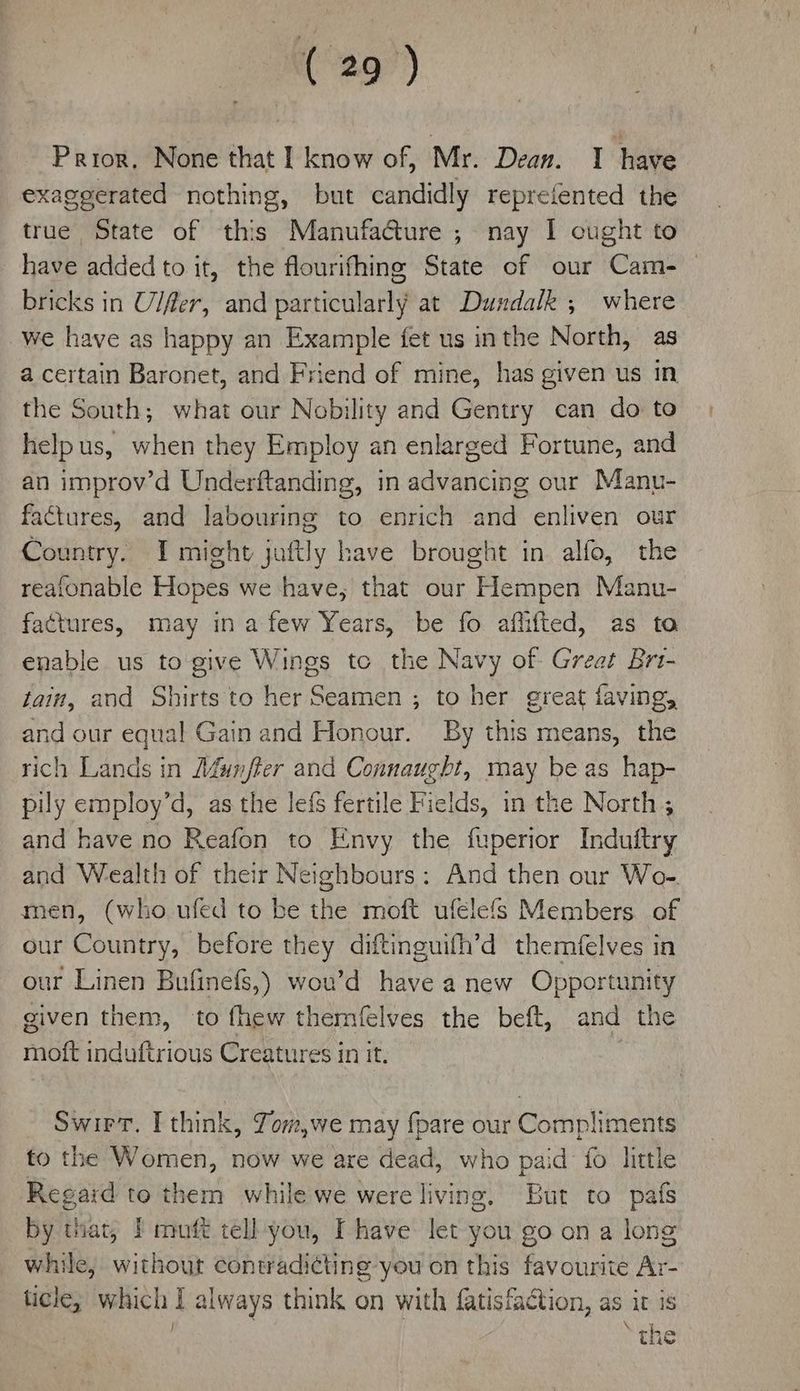 Prior, None that I know of, Mr. Dean. I have exaggerated nothing, but candidly reprefented the true State of this Manufacture ; nay I cught to have added to it, the flourifhing State of our Cam- bricks in Ulfer, and particularly at Dundalk ; where we have as happy an Example fet us inthe North, as a certain Baronet, and Friend of mine, has given us in the South; what our Nobility and Gentry can do to help us, when they Employ an enlarged Fortune, and an improv’d Underftanding, in advancing our Manu- factures, and labouring to enrich and enliven our Country. I might juftly have brought in alfo, the reafonable Hopes we have, that our Hempen Manu- factures, may in afew Years, be fo affifted, as ta enable us to give Wings te the Navy of Great Brt- tain, and Shirts to her Seamen ; to her great faving, and our equal Gain and Honour. By this means, the rich Lands in Afuinfter and Connaught, may be as hap- pily employ’d, as the lefs fertile Fields, in the North ; and have no Reafon to Envy the fuperior Induitry and Wealth of their Neighbours: And then our Wo- men, (who ufed to be the moft ufelefs Members. of our Country, before they diftinguifh’d themfelves in our Linen Bufinefs,) wou’d have a new Opportunity given them, to fhew themfelves the beft, and the moft induftrious Creatures in it. Swirt. I think, Zom,we may {pare our Compliments fo the Women, now we are dead, who paid fo litle Regaid to them while we were living. But to pafs by tiat, | mutt tell you, Ihave let you go on a long while, without contradicting you on this favourite Ar- ticle; which I always think on with fatisfaction, as it is } Se age tHe
