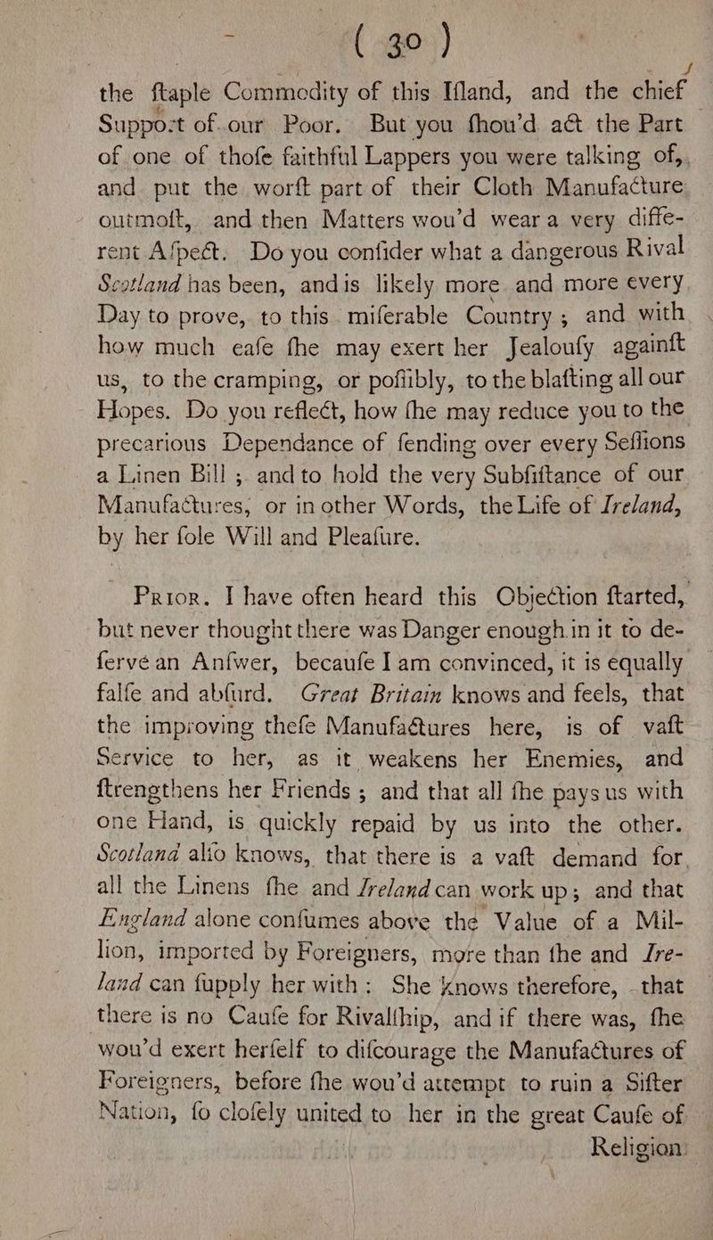 the ftaple Commodity of this Ifland, and the pce Suppo: ‘t of.our Poor. But you fhou’d act the Part of one of thofe faithful Lappers you were talking of,, and put the worft part of their Cloth Manufacture outmoft, and then Matters wou’d wear a very diffe- rent Afpeét. Do you confider what a dangerous Rival Scotland has been, andis likely more and more every Day to prove, to this. miferable Country ; ; and with how much eafe fhe may exert her Jealoufy againft us, to the cramping, or pofiibly, to the blafting all our Hopes. Do you refle¢t, how fhe may reduce you to the precarious Dependance of fending over every Seflions a Linen Bill ; and to hold the very Subfiftance of our Manufactures, or in other Words, the Life of Ireland, by her fole Will and Pleafure. Prior. I have often heard this Objection ftarted, but never thought there was Danger enough.in it to de- fervean Anfwer, becaufe I am convinced, it is equally falfe and abfurd. Great Britain knows and feels, that the improving thefe Manufaétures here, is of vat Service to her, as it weakens her Enemies, and ftrengthens her Friends ; and that all fhe pays us with one Hand, is quickly repaid by us into the other. Scotland alto knows, that there is a vat demand for. all the Linens fhe and Jrelandcan work up; and that England alone confumes above the Value of a Mil- lions imported by Foreigners, more than the and Jre- land can fupply her with: She knows therefore, - that there is no Caufe for Rivalthip, and if there was, fhe woud exert herfelf to difcourage the Manufactures of Foreigners, before fhe wou’d attempt to ruin a Sifter Nation, fo clofely united to her in the great Caufe of, Religion: