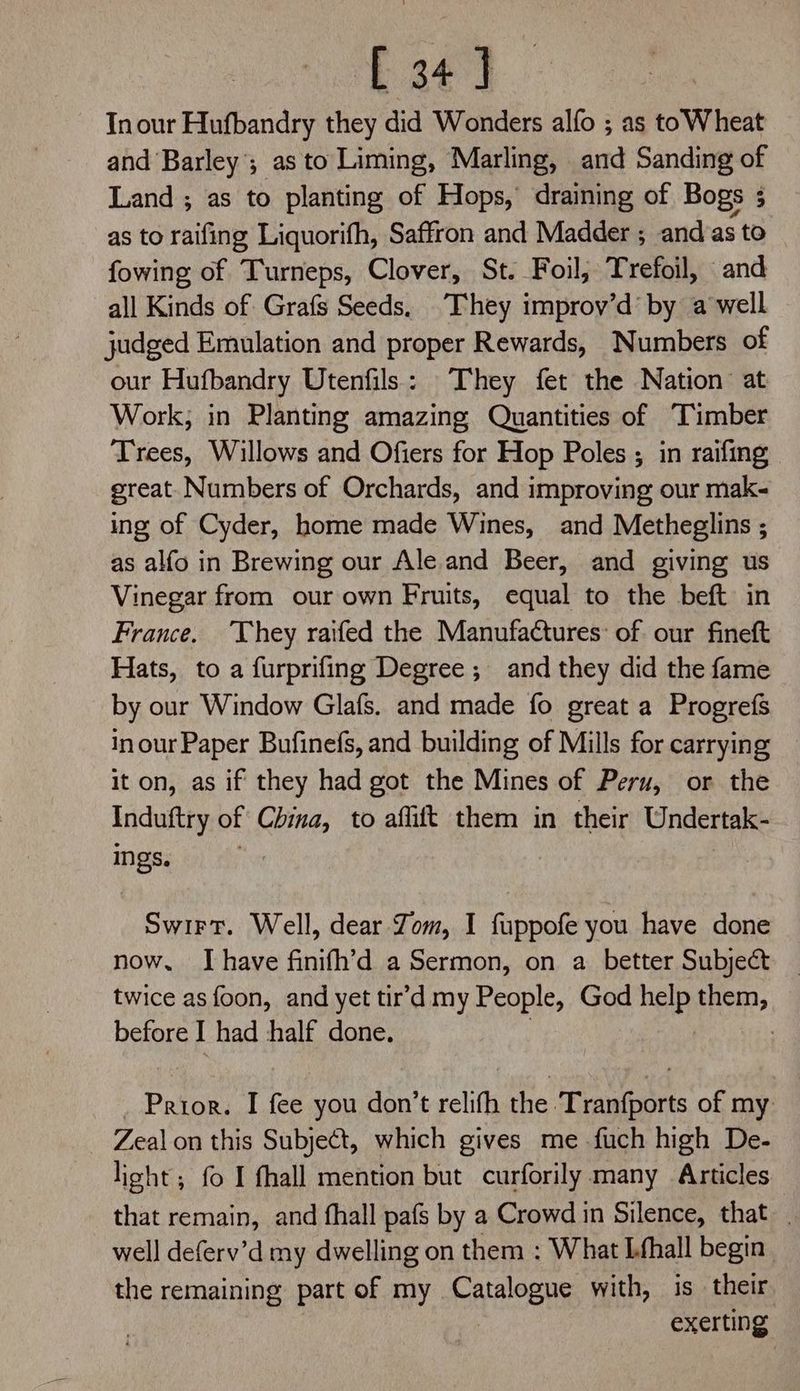 [34] Inour Hufbandry they did Wonders alfo ; as toWheat and Barley’; as to Liming, Marling, and Sanding of Land ; as to planting of Hops, draining of Bogs 3 as to raifing Liquorifh, Saffron and Madder ; and as to fowing of Turneps, Clover, St. Foil, Trefoil, and all Kinds of Grafs Seeds, They improv’d’ by a well judged Emulation and proper Rewards, Numbers of our Hufbandry Utenfils: They fet the Nation at Work, in Planting amazing Quantities of Timber Trees, Willows and Ofiers for Hop Poles ; in raifing great. Numbers of Orchards, and improving our mak- ing of Cyder, home made Wines, and Metheglins ; as alfo in Brewing our Ale. and Beer, and giving us Vinegar from our own Fruits, equal to the beft in France. ‘They raifed the Manufactures: of our fineft Hats, to a furprifing Degree; and they did the fame by our Window Glafs. and made fo great a Progrefs inour Paper Bufinefs, and building of Mills for carrying it on, as if they had got the Mines of Peru, or the Induftry of China, to affift them in their Undertak- ings. Swirt. Well, dear Zom, I fuppofe you have done now. Ihave finifh’d a Sermon, on a better Subject — twice as foon, and yet tir’d my People, God hele them, before I had half done. 7 _ Prior. I fee you don’t relifh the Tranfports of my. Zeal on this Subject, which gives me -fuch high De- light; fo I fhall mention but curforily many Articles that remain, and fhall pafs by a Crowd in Silence, that. well deferv’d my dwelling on them :; What Lfhall begin. the remaining part of my Catalogue with, is their exerting