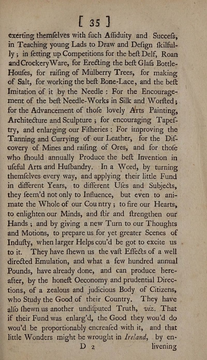 exérting themfelves with fuch Affiduity and Succefs, in Teaching young Lads to Draw and Defign {fkilful- ly ; in fetting up Competitions for the beft Delf, Roan and Crockery Ware, for Erecting the beft Glafs Bottle- Houfes, for raifing of Mulberry Trees, for making of Salt, for working the beft Bone-Lace, and the beft Imitation of it by the Needle; For the Encourage- ment of the beft Needle- Works in Silk and Worfted ; for the Advancement of thofe lovely Arts Painting, ArchiteCture and Sculpture ; for encouraging Tapef- try, and enlarging our Fifheries : For irnproving the Tanning and Currying of our Leather, for the Dif- covery of Mines and raifing of Ores, and for thofe who fhould annually Produce the beft Invention in ufeful Arts and Hufbandry. -In a Word, by turning themfelves every way, and applying their little Fund in different Years, to different Ufes and Subjects, they feem’d not only to Influence, but even to ani- mate the Whole of our Country; to fire our Hearts, to enlighten our Minds, and ftir and ftrengthen our Hands ; and by giving a new Turn to our Thoughts and Motions, to prepare us for yet greater Scenes of Indufty, when larger Helps cou’d be got to excite us . to it. They have fhewn us the vaft Effects of a well directed Emulation, and what a few hundred annual Pounds, have already done, and can produce here- after, by the honeft Oeconomy and prudential Direc- tions, of a zealous and judicious Body of Citizens, who Study the Good of their Country, They have alfo fhewn us-another undifputed Truth, wz. That if their Fund was enlarg’d, the Good they wou’d do wou’d be proportionably encreafed with it, and that — little Wonders might be wrought in /re/and, by en- D 2 livening