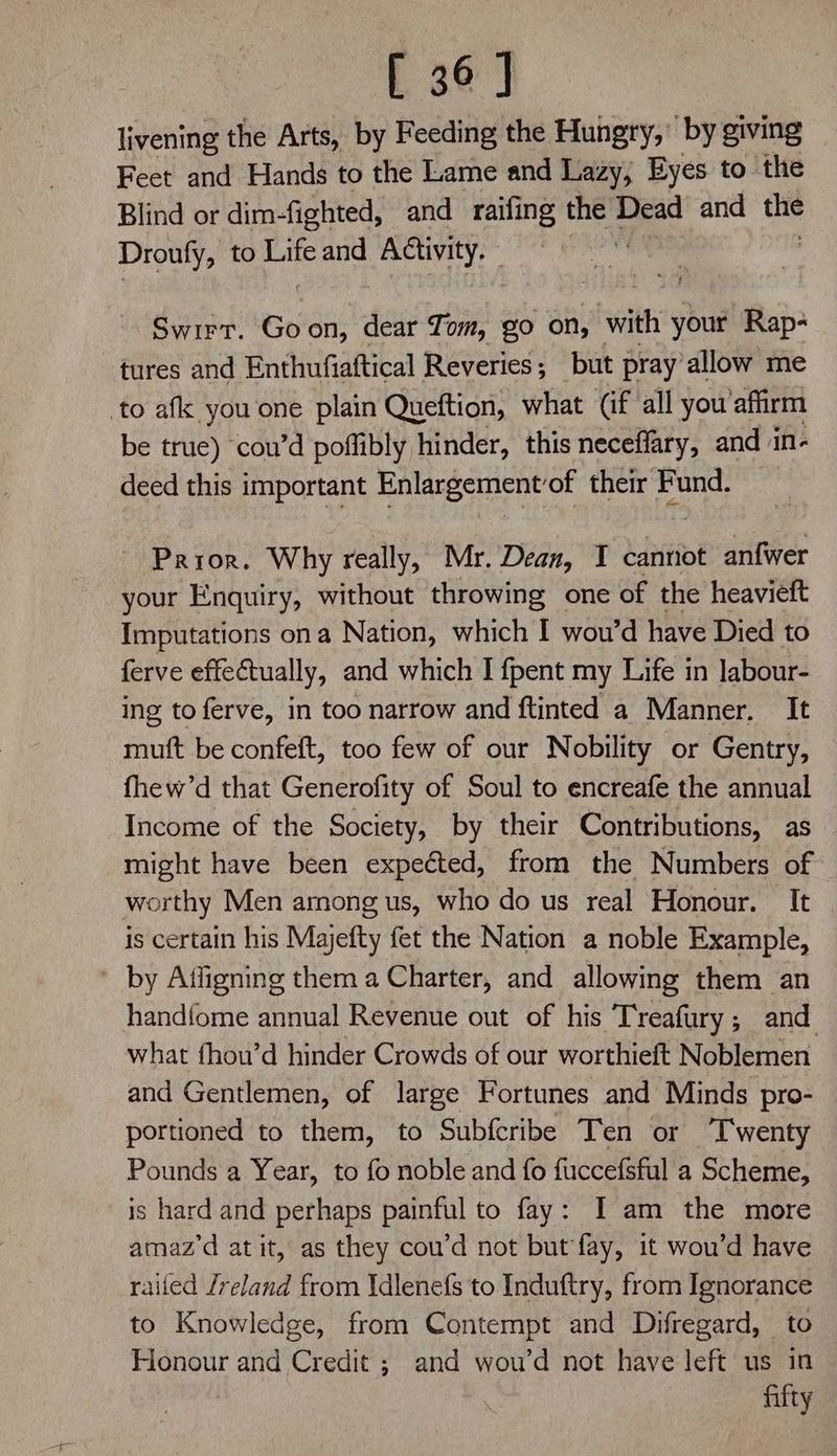 [ 36] livening the Arts, by Feeding the Hungry, by giving Feet and Hands to the Lame and Lazy, Eyes to the Blind or dim-fighted, and raifing the aa and the Droufy, to oe and Activity. - Swirr. Goon, dear Tom, go on, with your Rap- tures and Enthufiaftical Reveries,; but pray’ allow me to afk you one plain Queftion, what (if all you affirm be true) cou’d poflibly hinder, this neceffary, and in- deed this important Enlargement’of their Fund. ~ Prior. Why really, Mr. Dean, I cannot anfwer your Enquiry, without throwing one of the heavieft Imputations ona Nation, which I wou’d have Died to ferve effectually, and which I {pent my Life in Jabour- ing to ferve, in too narrow and ftinted a Manner, It muft be confeft, too few of our Nobility or Gentry, fhew’d that Generofity of Soul to encreafe the annual | Income of the Society, by their Contributions, as might have been expected, from the Numbers of worthy Men among us, who do us real Honour. It is certain his Majefty fet the Nation a noble Example, ' by Affigning them a Charter, and allowing them an handfome annual Revenue out of his Treafury ; and what fhou’d hinder Crowds of our worthieft Noblemen and Gentlemen, of large Fortunes and Minds pro- portioned to them, to Subfcribe Ten or ‘T'wenty Pounds a Year, to fo noble and fo fuccefsful a Scheme, is hard and perhaps painful to fay: I am the more amaz’d at it, as they cou’d not but fay, it wou’d have railed /reland from \dlenefs to Induftry, from Ignorance to Knowledge, from Contempt and Difregard, to Honour and Credit ; and wou’d not have left us in fifty