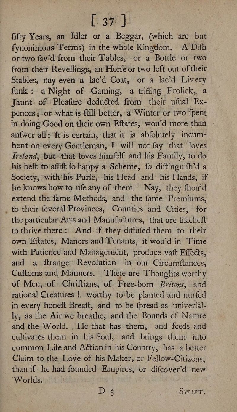ft oe | fifty Years, an Idler or a Beggar, (which ‘are but fynonimous Terms) in the whole Kingdom. A Difh or two fav’d from their Tables, or a Bottle or two from their Revellings, an Horfe or two left out of their Stables, nay even a lac’d Coat, or a lac’d Livery funk : a Night of Gaming, a trifling Frolick, a Jaunt of Pleafure deducted from their ufual Ex- pences; of what is ftill better, a Winter or two {pent in doing Good on their own Eftates, wou’d more than » anfwer all: It is certain, that it is abfolutely incum- bent on every Gentleman, I will not fay that loves Ireland, but that loves himfelf and his Family, to do his beft to aflift fo happy a Scheme, fo diftinguifh’d a Society, with'his Purfe, his Head and his Hands, if he knows how to ufe any of them. Nay, they fhou’d extend the fame Methods, and the fame Premiums, _ to their feveral Provinces, Counties and Cities, for the particular/Arts and Manufactures, that are likelieft - tothrive there: And if they diffufed them to their own Eftates, Manors and Tenants, it wou’d in Time with Patience and Management, produce vatt Effects, and a ftrange Revolution in our Circumftances, Cuftoms and Manners. Thefe are Thoughts worthy of Men,.of Chriftians, of Free-born Britons, and rational Creatures ! worthy to'be planted and nurfed in every honeft Breaft, and to be fpread as univerfal- — ly, as the Air we breathe, and the Bounds of Nature and the World. . He that has them, and feeds and cultivates them in his Soul, and brings them into common Life and Action in his Country, has a better Claim to the Love of his Maker, or Fellow-Citizens, than if he had founded Empires, or difcover’d new ‘Worlds. Dig SWIFT.