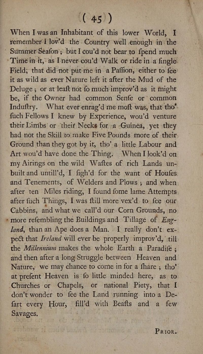 > (45°) : When I was an Inhabitant of this lower World, I remember I lov’d the. Country well enough in: the Field; that didnot put me in a Paffion, either to fee’ it as wild as ever Nature left it after the Mud of the Deluge ; or at leaft not fo much improv’d as it might be, if the Owner had common Senfe or common Induftry. What ever enrag’d me moft was, that tho’. fuch Fellows I knew by Experience, wou’d venture their Limbs’ or ‘their Necks for -a Guinea, yet they had not the Skill to make Five Pounds’ more of their Ground than they got by it, tho’ a little Labour and Art wou’d have done the Thing. When look’d on my Airings on the wild Waftes of rich Lands un- built and untill’d, I figh’d for the want of Houfes and Tenements, of Welders and Plows ; and when after ten Miles riding, I found fome lame Attempts. after fuch Things, I was ftill more vex’d to fee our Cabbins, and what we call’d our Corn Grounds, no more refembling the Buildings and Tillagé of Eng- land, than an Ape doesa Man. [I really don’t ex- pect that Ireland will ever be properly improv’d, ‘till the Millennium makes the whole Earth a Paradife ; and then after a long Struggle between Heaven and Nature, we may chance to come in for a fhare ; tho” at prefent Heaven is fo little minded here, as to don’t wonder to fee the Land running intoa De- fart every Hour, fill’d with Beafts and a few Savages. ,