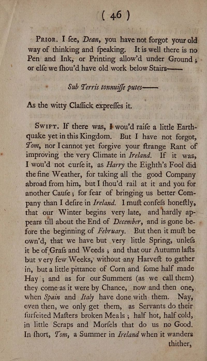 Prior. I fee, Dean, you have not forgot your old way of thinking and fpeaking. It is well there is no Pen and Ink; or Printing allow’d under Ground ; or elfe we fhou’d have old work below Stairs —— . Sub Terris tonnuiffe putes— As the witty Claffick exprefies it. Swirt. If there was, kwou’d raife a little Earth- quake yet inthis Kingdom. But I have not forgot, Tom, nor Icannot yet forgive your ftrange Rant of improving the very Climate in Ireland. If it was, I wou’d not curfeit, as Harry the Eighth’s Fool did the fine Weather, for taking all the good Company abroad from him, but I fhou’d rail at it and you for another Caufe; for fear of bringing us better Com- pany than I defire in Jreland. I muft confefs honeftly, that our Winter begins very late, and hardly ap- pears till about the End of December, and is gone be- - fore the beginning of February. But then it muft be own’d, that we have but very little Spring, unlefs it be of Grafs and Weeds ; and that our Autumn lafts but very few Weeks,’ without any Harveft to gather in, buta little pittance of Corn and fome half made Hay ; and as for ourSummers (as we call them) they comevas it were by Chance, now and then one, when Spain and Italy have done with them. Nay, even then, we only get them, as Servants do their furfeited Mafters broken Meals ; half hot, half cold, jn little Scraps and Morfels that do us no Good. In fhort, Yom, a Summer in Jreland when it wanders | thither,