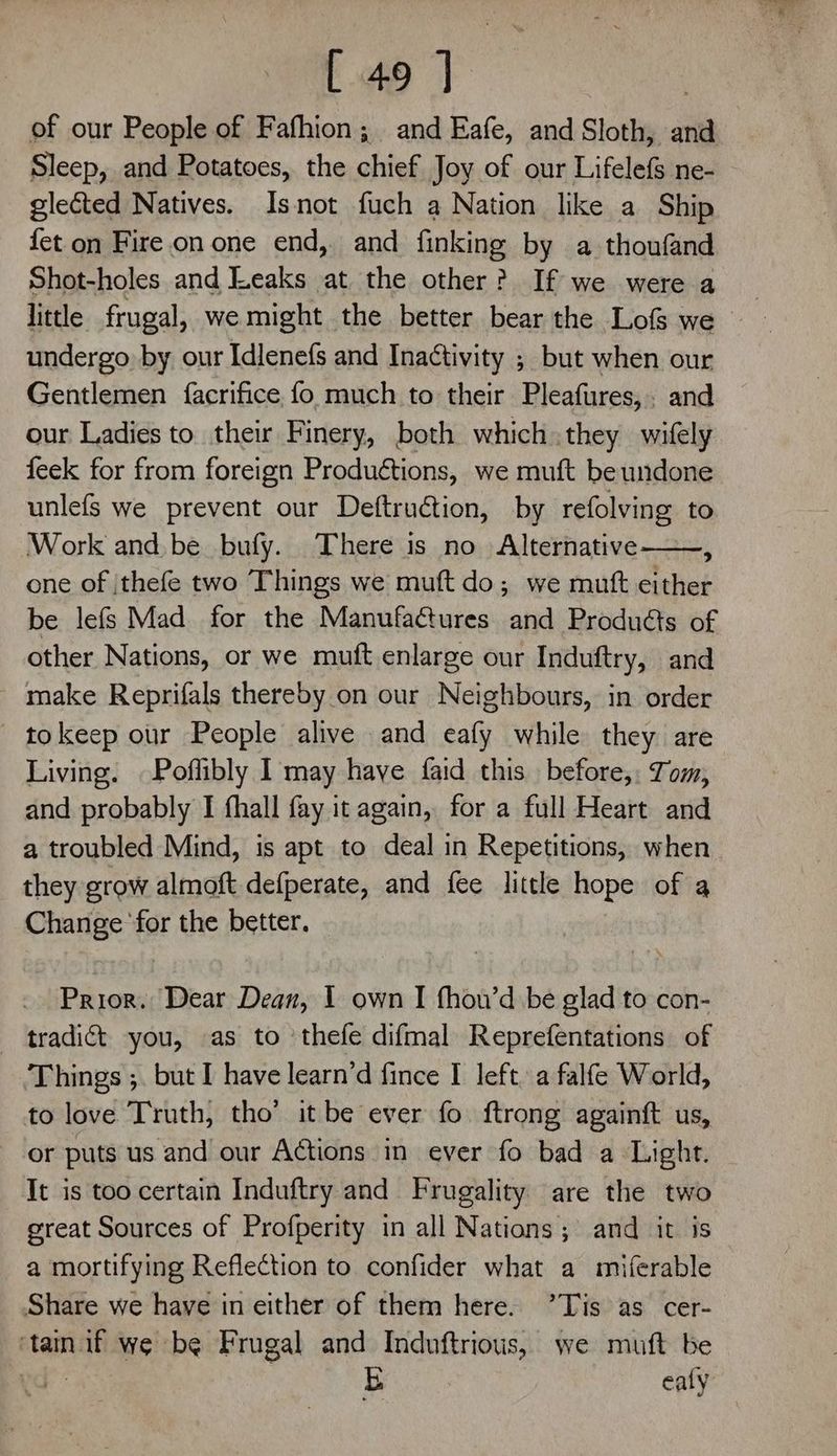 ¥ pee of our People of Fafhion; and Eafe, and Sloth, and Sleep, and Potatoes, the chief Joy of our Lifelefs ne- glected Natives. Isnot fuch a Nation like a Ship fet on Fire on one end, and finking by a thoufand Shot-holes and Leaks at the other? If we were a little frugal, we might the better bear the Lofs we undergo by our Idlenefs and Inactivity ; but when our Gentlemen {facrifice, fo much to their Pleafures,. and our Ladies to their Finery, both which they wifely feek for from foreign Produétions, we muft be undone unlefs we prevent our Deftruétion, by refolving to Work and be bufy. There is no Alternative A one of |thefe two Things we muft do; we mutt either be lefs Mad. for the Manufa@ures and Produéts of other Nations, or we muft enlarge our Induftry, and make Reprifals thereby on our Neighbours, in order tokeep our People alive and eafy while they are Living. Poffibly 1 may have faid this before, Tom, and probably I fhall fay it again, for a full Heart and a troubled Mind, is apt to deal in Repetitions, when they grow almoft defperate, and fee little hope of a Change ‘for the better. Prior. Dear Dean, I own I fhou’d be glad to con- tradict you, as to ‘thefe difmal Reprefentations of Things ;. but I have learn’d fince I left. a falfe World, to love Truth, tho’ it be ever fo ftrong againft us, or puts us and our Actions in ever fo bad a Light. It is too certain Induftry and Frugality are the two great Sources of Profperity in all Nations; and it is a mortifying Reflection to confider what a miferable Share we have in either of them here. ’Tis as cer- ‘tain if we be Frugal and Induftrious, we muft be yd: E ealy