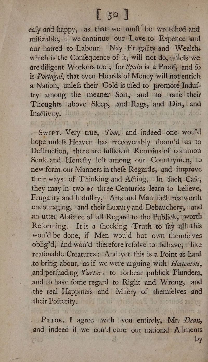 [ ge.J dafy and happy, as that we ‘muft’ be wretched and miferable, if we continue our Love to Expence and our hatred to Labour. Nay - Frugality and Wealths which is the Confequence of it; will not do, unlefs we are diligent Workers too ; for Spain is a Proof; ‘and fo _ is Portugal, that even Hoards of Money will hot enrich a Nation, unlefs their Gold is ufed to promote‘Induf= try among the meaner Sort, and ‘to ‘raife their Thoughts above Sleep, .and aad and cg = isla ~ Swirt. Stetiy true, Yom, and-indeed one: wou’d hope unlefs Heaven has irrecoverably doom’d us to Deftruction, there are fufficient Remains of common Senfe.and Honefty left among our- Countrymen, to new form. our Manners in thefe Regards, and improve their ways. of Thinking and Acting, In “fuch Cafe, they may in two or three Centuries learn to believe, Frugality and Induftry, Arts and Manufactures ‘worth encouraging, and their Luxury and Debauchery; cand an.utter Abfence of all Regard ‘to the Publick, worth Reforming, Itis a fhocking ‘Truth to fay all this woud be done, if Men wou’d but own themfelves oblig’d, and wou’d therefore refolve to: behave; Tike reafonable Creatures : And yet this isa Point as hard to bring about, as if we were arguing with’ Hottentots, andiperfuading Yartars to forbear publick Plunders, and to have fome regard to Right and Wrong, and the real Happinefs and Mifery of 2c eegaie and their Pofterity. Peron I agree «with you entirely, Mr. Dean, and ialiesa if we cou'd ¢ cure our national. Ailments by