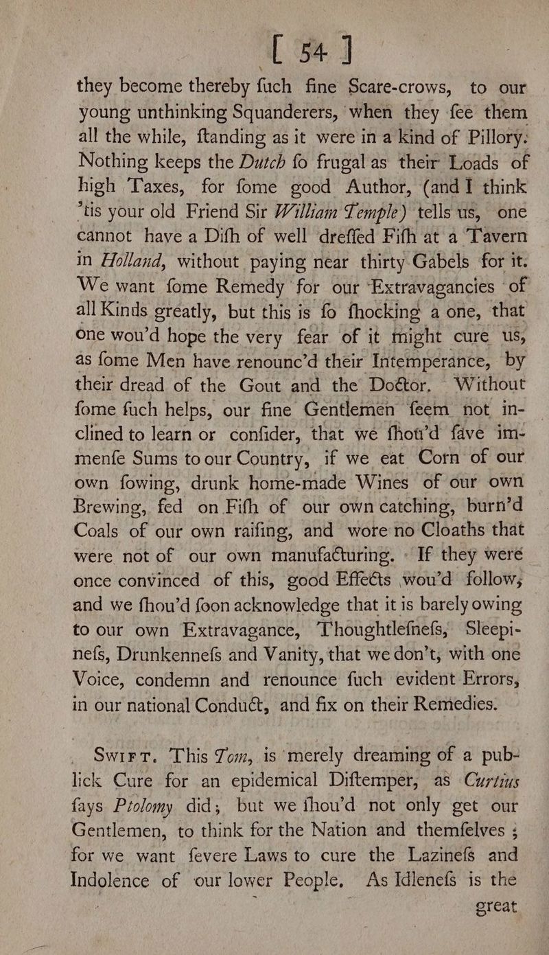 [4] they become thereby fuch fine Scare-crows, to our young unthinking Squanderers, when they {ee them all the while, ftanding as it were in a kind of Pillory. Nothing keeps the Dutch fo frugal as their Loads of high Taxes, for fome good Author, (and 1 think “tis your old Friend Sir William Temple) tells us, one cannot have a Dith of well dreffed Fifh at a Tavern in Holland, without paying near thirty-Gabels for it. We want fome Remedy for our “Extravagancies ‘of all Kinds greatly, but this is fo fhocking a one, that one wou’d hope the very fear of it might cure us, as fome Men have renoune’d their Intemperance, by their dread of the Gout and the Doétor, Without fome fuch helps, our fine Gentlemen feem not in- — clined to learn or confider, that we fhou’d fave im: menfe Sums toour Country, if we eat Corn of our own fowing, drunk home-made Wines of our own Brewing, fed on Fifh of our own catching, burn’d Coals of our own raifing, and wore no Cloaths that were not of our own manufatturing. « If they were once convinced of this, good Effe€ts wou’d follow; and we fhou’d foon acknowledge that it is barely owing to our own Extravagance, Thoughtlefnefs, Sleepi- nefs, Drunkennefs and Vanity, that we don’t, with one Voice, condemn and renounce fuch evident Errors, in our national Conduct, and fix on their Remedies. Swirt. This Jom, is merely dreaming of a pub- lick Cure for an epidemical Diftemper, as Curtis fays Ptolomy did, but we fhou’d not only get our Gentlemen, to think for the Nation and themfelves ; for we want fevere Laws to cure the Lazinefs and Indolence of our lower People. As Idlenefs is the ; reat