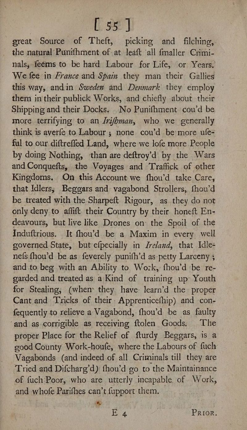 [55] great Source of Theft, picking and filching, the natural Punifhment of at leaft ‘all fmaller Crimi- nals, feéms to be hard Labour for Life, or Years, We fee in France and Spam they man their Gallies this way, andin Sweden and Denmark they employ them in their publick Works, and chiefly about their Shipping and their Docks. No Punifhment cou’d be more terrifying to an Jri/hman, who we generally think is averfe to Labour ; none cou’d be more ufe- ful to our diftrefled Land, where we lofe more People by doing Nothing, than are deftroy’d by the Wars and Conquefts, the Voyages and Traffick of other Kingdoms. On this Account we fhou’d take Care, that Idlers; Beggars and vagabond Strollers, fhon’d be treated with the Sharpeft Rigour, as they do not only deny to aflift. their Country by their honeft En- deavours, but live like Drones on the Spoil of the Induftrious. It fhou’d be a Maxim in every well governed State, but efpecially in Jreland, that Idle- nefs {hou’d be as feverely punifh’d as petty Larceny 5 _and to beg with an Ability to Wozk, fhou’d ‘be re- garded and treated as a Kind of training up Youth for Stealing; (when: they have: learn’d the proper Cant and Tricks of their. Apprenticefhip) and con- fequently to relieve a Vagabond, fhou’d be as faulty ‘and as corrigible as receiving ftolen Goods. The proper Place for the Relief of fturdy Beggars, is a good County Work-houfe, where the Labours of fuch Vagabonds (and indeed of all Criminals till they are Tried and Difcharg’d) fhou’d go to the Maintainance of fuch'Poor, who are utterly incapable. of Won and whofe Parifhes can’t fupport them. E 4 PRIOR.
