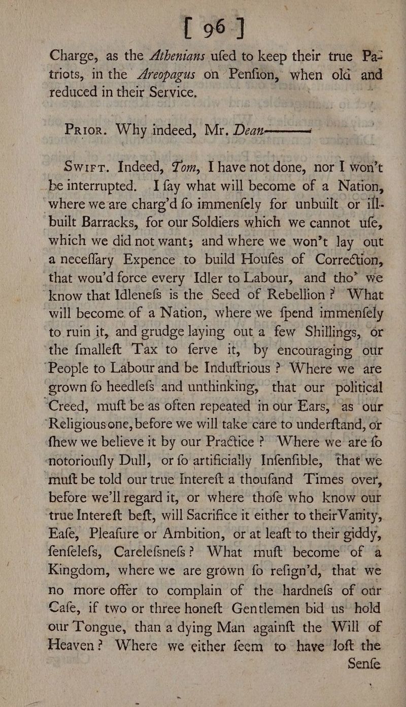 [ 96] Charge, as the Athenians ufed to keep their true Pa- triots, inthe Areopagus on Penfion, when old and reduced in their Service. Prior. Why indeed, Mr. Dean Swirt. Indeed, Yom, I have not done, nor I won’t be interrupted. I fay what will become of a Nation, where we are charg’d fo immenfely for unbuilt or ill- built Barracks, for our Soldiers which we cannot ufe, which we did not want; and where we won’t lay out a neceflary Expence to build Houfes of Correction, that wou’d force every Idler to Labour, and tho” we ‘know that Idlenefs is the Seed of Rebellion ? What “will become of a Nation, where we {pend immenfely to ruin it, and grudge laying out a few Shillings, or the fmalleft Tax to ferve it, by encouraging our ‘People to Labour and be Induftrious > Where we are grown fo heedlefs and unthinking, that our political “Creed, muft be as often repeated in our Ears, as our ‘Religiousone, before we will take care to underftand, or fhew we believe it by our Pra¢tice ? Where we are fo motorioufly Dull, or fo artificially Infenfible, that we ‘mutt be told our true Intereft a thoufand Times over, before we'll regard it, or where thofe who know our true Intereft beft, will Sacrifice it either to theirVamtty, Eafe, Pleafure or Ambition, or at leaft to their giddy, fenfelefs, Carelefsnefs? What muft become of a Kingdom, where we are grown fo refign’d, that we no more offer to complain of the hardnefs of otr Cafe, if two or three honeft Gentlemen bid us’ hold our Tongue, than a dying Man againft the Will of Heaven? Where we either feem to have loft the Senfe