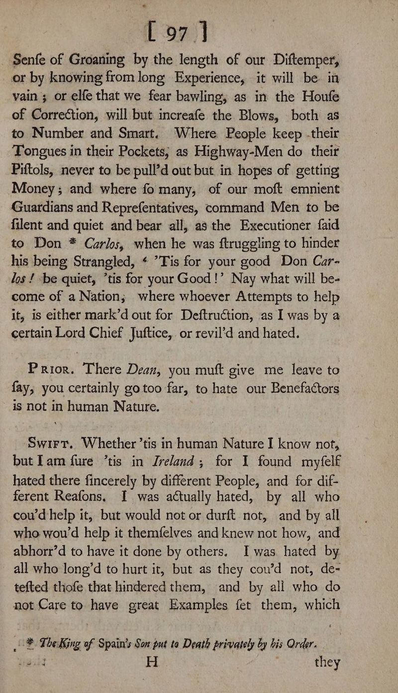 Senfe of Groaning by the length of our Diftemper, or by knowing from long Experience, it will be in vain ; or elfe that we fear bawling, as in the Houfe of Correction, will but increafe the Blows, both as to Number and Smart. Where People keep -their Tongues in their Pockets; as Highway-Men do their Piftols, never to be pull’d out but in hopes of getting Money; and where fo many, of our moft emnient Guardians and Reprefentatives, command Men to be filent and quiet and bear all, asthe Executioner faid to Don * Carls, when he was ftrugeling to hinder his being Strangled, ¢ ’Tis for your good Don Car- los ! be quiet, *tis for your Good!’ Nay what will be- come of a Nation; where whoever Attempts to help it, is either mark’d out for Deftruction, as I was by a certain Lord Chief Juftice, or revil’d and hated. Prior. There Dean, you muft give me leave to fay, you certainly gotoo far, to hate our Benefactors is not in human Nature. Swirt. Whether ’tis in human Nature I know not, butlam fure ’tis in Ireland; for I found myfelf hated there fincerely by different People, and for dif- ferent Reafons. I was actually hated, by all who cou’dhelp it, but would not or durft not, and by all who wou’d help it themfelves and knew not how, and abhorr’d to have it done by others. I was hated by all who long’d to hurt it, but as they cou’d not, de- tefted thofe that hindered them, and by all who do not Care to have great Examples fet them, which ® The King of Spain’s Son put ta Death privately by his Order. Liga’ H | they